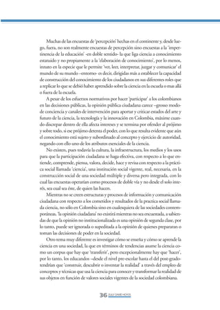 Libro/Articulo 0•   6/20/05    3:06 PM     Página 36




                    Muchas de las encuestas de ‘percepción’ hechas en el continente y, desde lue-
                go, fuera, no son realmente encuestas de percepción sino encuestas a la ‘imper-
                tinencia de la educación’ -en doble sentido- la que liga ciencia a conocimiento
                estatuido y no propiamente a la ‘elaboración de conocimiento’, por lo menos,
                innato en la especie que le permite ‘ver, leer, interpretar, juzgar y comunicar’ el
                mundo de su mundo –entorno- es decir, dirigidas más a establecer la capacidad
                de construcción del conocimiento de los ciudadanos en sus diferentes roles que
                a replicar lo que se debió haber aprendido sobre la ciencia en la escuela o mas allá
                o fuera de la escuela.
                    A pesar de los esfuerzos normativos por hacer ‘participar’ a los colombianos
                en las decisiones públicas, la opinión pública ciudadana carece –grosso modo-
                de conciencia y canales de intervención para aportar y criticar estados del arte y
                futuro de la ciencia, la tecnología y la innovación en Colombia, máxime cuan-
                do discrepar dentro de ella afecta intereses y se termina por ofender al prójimo
                y sobre todo, si ese prójimo detenta el poder, con lo que resulta evidente que aún
                el conocimiento está sujeto y subordinado al concepto y ejercicio de autoridad,
                negando con ello uno de los atributos esenciales de la ciencia.
                    No existen, pues todavía la cultura, la infraestructura, los medios y los usos
                para que la participación ciudadana se haga efectiva, con respecto a lo que en-
                tiende, comprende, piensa, valora, decide, hace y revisa con respecto a la prácti-
                ca social llamada ‘ciencia’, una institución social vigente, real, necesaria, en la
                construcción social de una sociedad múltiple y diversa pero integrada, con lo
                cual las encuestas operarían como procesos de doble vía y no desde el solo inte-
                rés, sea cual sea éste, de quien las hacen.
                    Mientras no se creen estructuras y procesos de información y comunicación
                ciudadana con respecto a los cometidos y resultados de la practica social llama-
                da ciencia, no sólo en Colombia sino en cualesquiera de las sociedades contem-
                poráneas, ‘la opinión ciudadana’ no existirá mientras no sea encuestada, a sabien-
                das de que la opinión no institucionalizada es una opinión de segunda clase, por
                lo tanto, puede ser ignorada o supeditada a la opinión de quienes prepararan o
                toman las decisiones de poder en la sociedad.
                    Otro tema muy diferente es investigar cómo se enseña y cómo se aprende la
                ciencia en una sociedad, la que en términos de tendencias asume la ciencia co-
                mo un corpus que hay que ‘transferir’, pero excepcionalmente hay que ‘hacer’,
                por lo tanto, los educandos –desde el nivel pre-escolar hasta el del post-grado-
                tendrían que ‘construir, descubrir o inventar la realidad’ a través del empleo de
                conceptos y técnicas que usa la ciencia para conocer y transformar la realidad de
                sus objetos en función de valores sociales vigentes de la sociedad colombiana.


                                                   36 ZULLY DAVID HOYOS
 