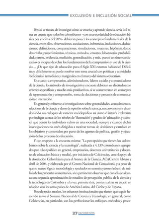 Libro/Articulo 0•     6/20/05      3:06 PM      Página 37




                                                      EXCLUSIÓN E INCLUSIÓN SOCIAL


                         Pero si se tratara de investigar cómo se enseña y aprende ciencia, seria útil te-
                    ner en cuenta que todos los colombianos –con una escolaridad de educación bá-
                    sica por encima del 90%- debieran poseer los conceptos fundamentales de la
                    ciencia, entre ellos, observaciones, asociaciones, inferencias, inducciones, deduc-
                    ciones, definiciones, comparaciones, simulaciones, muestras, hipótesis, datos,
                    desarrollo, procedimientos, técnicas, métodos, entorno, laboratorio, probabili-
                    dad, certeza, evidencia, medición, generalización, y más, pues si un sistema edu-
                    cativo es incapaz de echar los fundamentos de la comprensión y uso de la cien-
                    cia… ¿De que tipo de educación para el Siglo XXI estamos hablando? Difícil,
                    muy difícilmente se puede resolver este tema crucial con políticas y actividades
                    ‘deficitarias’ remediales y marginales en el marco del sistema educativo.
                         En cuanto a empresarios, administradores, lideres sociales y comunicadores
                    de la ciencia, los métodos de investigación y encuesta debieran ser diseñados con
                    criterios específicos y mucho más productivos, si se concentraran en conceptos
                    de representación y comprensión, toma de decisiones y procesos de comunica-
                    ción e interacción.
                         En general y referente a investigaciones sobre generalidades, conocimientos,
                    relaciones de la ciencia y datos de opinión sobre la ciencia, es conveniente ir aban-
                    donando sus enfoques de carácter enciclopédico así como el interés irrelevante
                    por indagar acerca de los niveles de ‘ilustración’ y grados de ‘educación y cultu-
                    ra’ que tienen los individuos cultos en una sociedad, siempre y cuando dichas
                    investigaciones no estén dirigidos a motivar tomas de decisiones y cambios en
                    los objetivos y contenidos por parte de los agentes de política, gestión y ejecu-
                    ción de los procesos de educación.
                         Y con respecto a la encuesta misma: “La percepción que tienen los colom-
                    bianos sobre la ciencia y la tecnología”, realizada a 4.139 colombianos agrupa-
                    dos por roles (público en general, empresarios, docentes universitarios y docen-
                    tes de educación básica y media), por iniciativa de Colciencias, con el apoyo de
                    la Asociación Colombiana para el Avance de la Ciencia, ACAC entre febrero y
                    abril de 2004, y elaborada por el Centro Nacional de Consultoría, y a pesar de
                    que su marco lógico, metodología y resultados no constituyeron el objeto de aná-
                    lisis de los presentes comentarios, sí es pertinente observar que con ella se alcan-
                    za una segunda aproximación de estudios de percepción publica de la ciencia y
                    la tecnología en Colombia y a la vez, permite ésta, contextualizar su estado en
                    relación con los otros países de América Latina, del Caribe y de España.
                         Pero de todos modos, los esfuerzos institucionales que tienen que seguir ha-
                    ciendo tanto el Sistema Nacional de Ciencia y Tecnología, en general, como
                    Colciencias, en particular, son los perfeccionar los enfoques, métodos y proce-


                                                        37 ZULLY DAVID HOYOS
 
