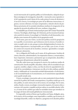 Libro/Articulo 0•   6/20/05    3:06 PM      Página 38




                sos de intervención de la opinión publica en la formulación y adopción de po-
                líticas estratégicas de investigación, desarrollo e innovación como expresión re-
                al de la apropiación social, dentro de las cuales primen la toma de decisiones y
                el uso de la ciencia y la tecnología por parte de las diferentes instrucciones, re-
                giones y sectores referentes a la mejor comprensión y solución efectiva de pro-
                blemas prioritarios de la sociedad colombiana mediante la integración de las
                agendas de ejecución de políticas del corto, mediano y largo plazo.
                     Es indudable que el interés institucional por parte del Consejo Nacional de
                Ciencia y Tecnología y, desde luego, de Colciencias, por las encuestas de ‘percep-
                ción social de la ciencia y la tecnología’ en Colombia es la de fomentarlas y em-
                plearlas como insumos de la política de de apropiación social.
                     Por lo tanto, para una visión y acción de la política social de apropiación
                no es posible, ni conveniente, que la distancia entre la ciencia y el sentido co-
                mún se amplié cada vez más, porque termina deslegitimándose la ciencia, ha-
                ciéndose impertinente e incomprensible, por un lado y por el otro, el senti-
                do común de la mayoría de los hombres, terminan ignorándola o reempla-
                zándola por sahumerios.
                     Así, es obligación del Estado, por lo tanto, de los gobernantes, hombres de
                ciencia, directores, administradores y los empresarios mismos y comunicadores,
                hacer importante, interesante y permanente que su comprensión, desarrollo y
                uso haga parte del patrimonio cultural de la sociedad.
                     Para ello, todos tienen que incorporar la ciencia a los modernos medios de
                comunicación, hacerla asequible, educadora, valiosa, útil a la sociedad en la que
                se genera, transfiere, adapta o critica, con fines de elevar la capacidad de la ma-
                yoría de los conciudadanos e interactuar con ella en la vida cotidiana, posibili-
                tando y viabilizando así, la anunciada sociedad informatizada o el advenimien-
                to de la sociedad basada en el conocimiento, en el ‘conocimiento especializado’
                como quedó sentado atrás.
                     Ciencia, tecnología e innovación cada vez más constituirán la fuerza funda-
                mental de la política del Estado contemporáneo y la política tendrá que ser la
                ética pública, la razón misma de ser de la ciencia y la tecnología. Por lo tanto,
                ambos, Estado y ciencia, tecnología e innovación requieren, de manera crítica y
                creciente, de la sanción y respaldo social por radicar en esta doble relación, la lla-
                ve y el motor de los cambios que todas las sociedades tienen que introducir en
                los juegos de futuro del mundo globalmente interconectado.
                     Es impensable camino al futuro que la política esté lejana, desligada, ajena,
                de la ciencia y de la tecnología, como impensable es, también, que la ciencia y la
                tecnología desarrolle y realice sus objetivos y programas sin la decisión política


                                                    38 ZULLY DAVID HOYOS
 