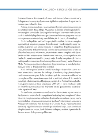 Libro/Articulo 0•     6/20/05     3:06 PM      Página 39




                                                     EXCLUSIÓN E INCLUSIÓN SOCIAL


                    de convertirla en actividades más eficientes y dinámicas de la modernización y
                    de la post-modernidad, mediante actos legislativos y ejecutivos de agnación de
                    recursos y de evaluación final.
                        Política, ciencia, tecnología e innovación conforman un mismo derrotero de
                    los Estados-Nación desde el Siglo XX, cuando la ciencia y la tecnología transfor-
                    mó su original canon de las ciencias por la ciencia para convertirse en la concien-
                    cia de la sociedad y la política tuvo que comenzar a basar sus programas y accio-
                    nes en presupuestos derivados y convalidados por la ciencia y la tecnología.
                        En efecto, la política nacional de apropiación social de ciencia, tecnología e
                    innovación de un país en procesos de modernidad y modernización como Co-
                    lombia, en primera y en ultima instancia, es una política de políticas para con-
                    vocar, movilizar y dedicar recursos y acciones de todos los actores a la tarea de
                    ofrecerle a la sociedad colombiana, ahora inmersa en una compleja crisis de au-
                    to-destrucción, un espectro de visiones reales, concretas y contemporáneas, de-
                    rivadas del conocimiento valido, como la mejor de todas las opciones de concer-
                    tación para la construcción de su futuro político, económico y social. Cultura y
                    Medio Ambiente constituyen el contexto determinante de la sociedad colom-
                    biana, así como la de cualquier otra sociedad.
                        Nada serio se puede hacer en ciencia, tecnología e innovación a corto pla-
                    zo en una sociedad concreta. Sin embargo, el mediano y largo plazo solo y ex-
                    clusivamente se compone de las decisiones y de los eventos ocurridos en los
                    cortos plazos. Por esta razón estructural de la actividad misma de la ciencia, la
                    tecnología y la innovación, el horizonte previsto de la Política Nacional debe-
                    rá ser, por lo menos, el de de una década -2005-2015- cuyos resultados serán
                    los objetivos la política nacional propuesta, tendrá que comenzar a dar resul-
                    tados a partir del 2005.
                        En conclusión y en concreto, muchas de las observaciones, apenas enuncia-
                    das de manera breve sobre la percepción de la ciencia y la tecnología en Colom-
                    bia, serán complementadas, ratificadas, desvirtuadas y tenidas en cuenta para la
                    continuidad de este esfuerzo institucional que hace Colciencias en asocio de la
                    Asociación Colombiana para el Avance de la Ciencia, ACAC y de muchas otras
                    personas y organizaciones que tendrán que vincularse luego, cuyos contenidos
                    e implicaciones son las que, desde diferentes enfoques y matices, exponen los di-
                    ferentes autores de la presente publicación.




                                                      39 ZULLY DAVID HOYOS
 