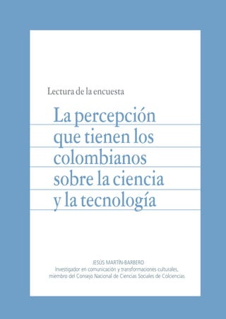 Libro/Articulo 1•   6/20/05   3:12 PM   Página 41




                    Lectura de la encuesta

                       La percepción
                       que tienen los
                       colombianos
                       sobre la ciencia
                       y la tecnología

                                         JESÚS MARTÍN-BARBERO
                       Investigador en comunicación y transformaciones culturales,
                     miembro del Consejo Nacional de Ciencias Sociales de Colciencias



                                              41 JESÚS MARTÍN-BARBERO
 