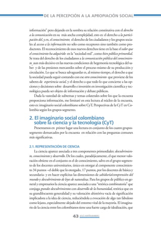 Libro/Articulo 1•     6/20/05     3:12 PM      Página 43




                               DE LA PERCEPCIÓN A LA APROPIACIÓN SOCIAL


                    información” pero dejando en la sombra su relación constitutiva con el derecho
                    a la comunicación en su más ancha complejidad, esto es: el derecho a la partici-
                    pación del, y en, el conocimiento; el derecho de los ciudadanos y los grupos socia-
                    les al acceso a la información no sólo como receptores sino también como pro-
                    ductores. El reconocimiento de esos nuevos derechos tiene en la base el valor que
                    el conocimiento ha adquirido en la “sociedad-red”, como bien público primordial.
                    Se trata del derecho de los ciudadanos a la comunicación pública del conocimien-
                    to, aun más decisivo en las nuevas condiciones de hegemonía tecnológica del sa-
                    ber y de las presiones mercantiles sobre el proceso mismo de su producción y
                    circulación. Lo que se busca salvaguardar es, al mismo tiempo, el derecho a que
                    la sociedad pueda seguir contando con ese otro conocimiento que proviene de los
                    saberes de experiencia social, y el derecho a que todo lo que concierne a las op-
                    ciones y decisiones sobre desarrollo e inversión en investigación científica y tec-
                    nológica pueda ser objeto de información y debate públicos.
                         Dada la vastedad de subtemas y temas colaterales sobre los que la encuesta
                    proporciona información, me limitaré en esta lectura al núcleo de la encuesta,
                    esto es: imaginario social colombiano sobre CyT, Perspectivas de la CyT en Co-
                    lombia según los grupos-segmento.

                    2. El imaginario social colombiano
                       sobre la ciencia y la tecnología (CyT)
                       Presentamos en primer lugar una lectura en conjunto de los cuatro grupos-
                    segmento demarcados por la encuesta en relación con las preguntas comunes
                    más significativas.

                    2.1. REPRESENTACIÓN DE CIENCIA
                         La ciencia aparece asociada a tres componentes primordiales: descubrimien-
                    to, conocimiento y desarrollo. De los cuales, paradójicamente, el que menor valo-
                    ración obtiene en el conjunto es el de conocimiento, salvo en el grupo-segmen-
                    to de los docentes universitarios, único en otorgar al componente conocimien-
                    to 34 puntos –el doble que lo otorgado, 17 puntos, por los docentes de básica y
                    secundaria- y en hacer explícitas las dimensiones de sabiduría/comprensión del
                    mundo y descubrimiento de leyes de naturaleza. Para los grupos de público en ge-
                    neral y empresarios la ciencia aparece asociada a una “retórica combinatoria” que
                    conjuga grandes descubrimientos con desarrollo de la humanidad, retórica que en
                    su grandilocuente generalidad y su valoración ahistóriva vacía de significación
                    implicadora a la idea de ciencia, reduciéndola a evocación de algo tan fabuloso
                    como lejano, especialmente alejado del entorno vital de la mayoría. El imagina-
                    rio de la ciencia entre los colombianos tiene una fuerte carga de idealización, que

                                                      43 JESÚS MARTÍN-BARBERO
 
