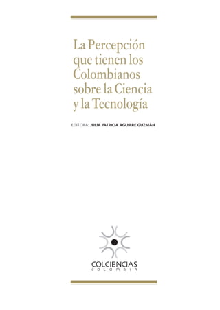 Libro Prologo•   6/20/05   3:09 PM   Página 5




                                 La Percepción
                                 que tienen los
                                 Colombianos
                                 sobre la Ciencia
                                 y la Tecnología
                                EDITORA: JULIA PATRICIA AGUIRRE GUZMÁN
 