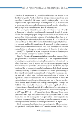 Libro/Articulo 1•      6/20/05     3:12 PM      Página 45




                                DE LA PERCEPCIÓN A LA APROPIACIÓN SOCIAL


                    científica o de sus resultados, así a un museo como Maloka se le atribuye activi-
                    dad de investigación. Pero la confusión es más grave cuando se atribuye –con
                    una valoración sumada de 86 puntos- a los laboratorios privados y a las empre-
                    sas privadas ser el lugar donde trabajan los investigadores de CyT. Y la confusión
                    se convierte en abierta contradicción cuando, junto a la anterior valoración, se
                    atribuye al gobierno y a Colciencias el 60 % de la investigación!
                         Con las imágenes del científico sucede algo parecido: se lo exalta colocando
                    su figura genérica –científico o investigador en la cumbre de la pirámide de las pro-
                    fesiones con mayor prestigio pero sus figuras particulares, es decir, reales –las de
                    químico, físico, biólogo, matemático- aparecen de la mitad para abajo. Y eso no só-
                    lo en el segmento Público en General sino también en el de los Docentes de bá-
                    sica/secundaria y en el de los Empresarios. Entre Público en general y Empresa-
                    rios es notorio también el desconocimiento de nombres de científicos importan-
                    tes en el país y con resonancia mundial, tanto vivos como fallecidos. De otra
                    parte, a la hora de culpar por el insuficiente grado de desarrollo de la investiga-
                    ción en CyT en el país toda la culpa se le carga –con 98 puntos- al poco apoyo es-
                    tatal, con lo que el sector privado queda inocentado!
                         Entre los Docentes de básica y secundaria es contundente la percepción de
                    que quien maneja actualmente el mundo de la CyT son los gobiernos de los paí-
                    ses ricos, las grandes empresas transnacionales y las organizaciones internacionales –la
                    valoración conjunta suma 88 puntos- con lo que se expresa el pequeño margen
                    de maniobra que le queda a los Estados de estos países. No obstante, hay algo
                    más de claridad en lo que concierne a las instutituciones desde donde se genera
                    la investigación en CyT: Colciencias y Universidades; claridad que en menor gra-
                    do se extiende al tema de la financiación de la Investigación, pues aunque se si-
                    gue poniendo en primer lugar a las fundaciones privadas –con 37 puntos- ya la
                    segunda es Colciencias, que en conjunto con el Gobierno obtienen 56 puntos. El
                    reconocimiento de científicos colombianos es mayor que en el grupo anterior-
                    mente anotado pero la distancia entre los 87 puntos otorgados a Patarroyo, los
                    7 a Llinás y el 1 a Yunis habla de la enorme deformación que padece la informa-
                    ción entre los que educan a la mayoría de los colombianos. Sube aún más, entre
                    estos docentes, la valoración en prestigio social de la profesión de científico y sal-
                    ta del 7° lugar al 3° (y de 14 a 37 puntos) la profesión del docente! Con lo que se
                    hace manifiesto el sesgo idealizante que tiene este tipo de valoración en la en-
                    cuesta. Sube aún más la queja por el poco apoyo estatal a la investigación y sin
                    embargo se reconoce con 62 puntos el lugar promordial que ocupan las univer-
                    sidades públicas en el desarrollo de la investigación científica en el país.
                         Por la enorme significación que tiene para la compresión del entorno educa-
                    tivo que tiene la investigación científica en Colombia entresaco la valoración que

                                                         45 JESÚS MARTÍN-BARBERO
 