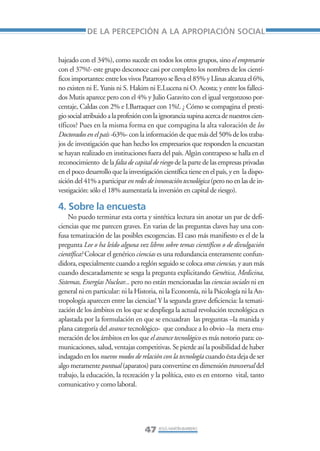 Libro/Articulo 1•     6/20/05      3:12 PM      Página 47




                                DE LA PERCEPCIÓN A LA APROPIACIÓN SOCIAL


                    bajeado con el 34%), como sucede en todos los otros grupos, sino el empresario
                    con el 37%!- este grupo desconoce casi por completo los nombres de los cientí-
                    ficos importantes: entre los vivos Patarroyo se lleva el 85% y Llinas alcanza el 6%,
                    no existen ni E. Yunis ni S. Hakim ni E.Lucena ni O. Acosta; y entre los falleci-
                    dos Mutis aparece pero con el 4% y Julio Garavito con el igual vergonzoso por-
                    centaje, Caldas con 2% e I.Barraquer con 1%!. ¿ Cómo se compagina el presti-
                    gio social atribuido a la profesión con la ignorancia supina acerca de nuestros cien-
                    tíficos? Pues en la misma forma en que compagina la alta valoración de los
                    Doctorados en el país -63%- con la información de que más del 50% de los traba-
                    jos de investigación que han hecho los empresarios que responden la encuestan
                    se hayan realizado en instituciones fuera del país. Algún contrapeso se halla en el
                    reconocimiento de la falta de capital de riesgo de la parte de las empresas privadas
                    en el poco desarrollo que la investigación científica tiene en el país, y en la dispo-
                    sición del 41% a participar en redes de innovación tecnológica (pero no en las de in-
                    vestigación: sólo el 18% aumentaría la inversión en capital de riesgo).

                    4. Sobre la encuesta
                        No puedo terminar esta corta y sintética lectura sin anotar un par de defi-
                    ciencias que me parecen graves. En varias de las preguntas claves hay una con-
                    fusa tematización de las posibles escogencias. El caso más manifiesto es el de la
                    pregunta Lee o ha leído alguna vez libros sobre temas científicos o de divulgación
                    científica? Colocar el genérico ciencias es una redundancia enteramente confun-
                    didora, especialmente cuando a reglón seguido se coloca otras ciencias, y aun más
                    cuando descaradamente se sesga la pregunta explicitando Genética, Medicina,
                    Sistemas, Energías Nuclear... pero no están mencionadas las ciencias sociales ni en
                    general ni en particular: ni la Historia, ni la Economía, ni la Psicología ni la An-
                    tropología aparecen entre las ciencias! Y la segunda grave deficiencia: la temati-
                    zación de los ámbitos en los que se despliega la actual revolución tecnológica es
                    aplastada por la formulación en que se encuadran las preguntas –la manida y
                    plana categoría del avance tecnológico- que conduce a lo obvio –la mera enu-
                    meración de los ámbitos en los que el avance tecnológico es más notorio para: co-
                    municaciones, salud, ventajas competitivas. Se pierde así la posibilidad de haber
                    indagado en los nuevos modos de relación con la tecnología cuando ésta deja de ser
                    algo meramente puntual (aparatos) para convertirse en dimensión transversal del
                    trabajo, la educación, la recreación y la política, esto es en entorno vital, tanto
                    comunicativo y como laboral.




                                                        47 JESÚS MARTÍN-BARBERO
 