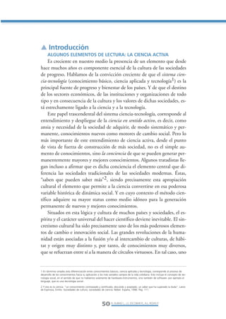 Libro/Articulo 2-ok      6/20/05            3:18 PM            Página 50




                ▲ Introducción
                      ALGUNOS ELEMENTOS DE LECTURA: LA CIENCIA ACTIVA
                    Es creciente en nuestro medio la presencia de un elemento que desde
                hace muchos años es componente esencial de la cultura de las sociedades
                de progreso. Hablamos de la convicción creciente de que el sistema cien-
                cia-tecnología (conocimiento básico, ciencia aplicada y tecnología1) es la
                principal fuente de progreso y bienestar de los países. Y de que el destino
                de los sectores económicos, de las instituciones y organizaciones de todo
                tipo y en consecuencia de la cultura y los valores de dichas sociedades, es-
                tá estrechamente ligado a la ciencia y a la tecnología.
                    Este papel trascendental del sistema ciencia-tecnología, corresponde al
                entendimiento y despliegue de la ciencia en sentido activo, es decir, como
                ansia y necesidad de la sociedad de adquirir, de modo sistemático y per-
                manente, conocimientos nuevos como motores de cambio social. Pero lo
                más importante de este entendimiento de ciencia activa, desde el punto
                de vista de fuerza de construcción de más sociedad, no es el simple au-
                mento de conocimientos, sino la conciencia de que se pueden generar per-
                manentemente mayores y mejores conocimientos. Algunos tratadistas lle-
                gan incluso a afirmar que es dicha conciencia el elemento central que di-
                ferencia las sociedades tradicionales de las sociedades modernas. Éstas,
                “saben que pueden saber más”2, siendo precisamente esta apropiación
                cultural el elemento que permite a la ciencia convertirse en esa poderosa
                variable histórica de dinámica social. Y en cuyo contexto el método cien-
                tífico adquiere su mayor status como medio idóneo para la generación
                permanente de nuevos y mejores conocimientos.
                    Situados en esta lógica y cultura de muchos países y sociedades, el es-
                píritu y el carácter universal del hacer científico deviene inevitable. El sin-
                cretismo cultural ha sido precisamente uno de los más poderosos elemen-
                tos de cambio e innovación social. Las grandes revoluciones de la huma-
                nidad están asociadas a la fusión y/o al intercambio de culturas, de hábi-
                tat y origen muy distinto y, por tanto, de conocimientos muy diversos,
                que se refuerzan entre sí a la manera de círculos virtuosos. En tal caso, uno


                1 En términos simples esta diferenciación entre conocimientos básicos, ciencia aplicada y tecnología, corresponde al proceso de
                desarrollo de los conocimientos hacia su aplicación a los más variados campos de la vida cotidiana. Esto incluye el concepto de tec-
                nología social, en el sentido de que no hablamos solamente de hardware-instrumentos, sino también de software- por ejemplo el
                lenguaje, que es una tecnología social-.

                2 Y eso es la ciencia: “un conocimiento contrastado y certificado, discutido y aceptado, un saber que ha superado la duda”. Lamo
                de Espinosa, Emilio. Sociedades de cultura, sociedades de ciencia. Nóbel. España, 1996. Pág. 111.




                                                                       50 R. AUBAD L., J.S. ESCOBAR R., A.L. ROJAS P.
 