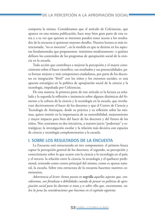 Libro/Articulo 2-ok   6/20/05    3:18 PM     Página 53




                            DE LA PERCEPCIÓN A LA APROPIACIÓN SOCIAL


                 comporta la misma. Consideramos que el artículo de Colciencias, que
                 aparece en esta misma publicación, hace muy bien gran parte de esta ta-
                 rea y a su vez que quienes se interesen pueden tener acceso a los resulta-
                 dos de la encuesta si quisieran mayores detalles. Nuestra lectura es más in-
                 tencionada, “no es inocente”, en la medida en que se detiene en los aspec-
                 tos fundamentales que proponemos- insistimos modestamente- a quiénes
                 definen los contenidos de los programas de apropiación social de la cien-
                 cia en la escuela.
                     Toda acción que contribuya a mejorar la percepción y el mayor cono-
                 cimiento sobre el hacer científico, sus resultados y sus potencialidades, pa-
                 ra formar mejores y más competentes ciudadanos, por parte de los docen-
                 tes en integración “fértil” con los niños y los entornos sociales, es una
                 apuesta estratégica en la política de apropiación social de la ciencia y la
                 tecnología, impulsada por Colciencias.
                     De esta manera, la primera parte de este artículo es la lectura ya seña-
                 lada y la segunda la reflexión e insistencia sobre algunas dinámicas del fo-
                 mento a la cultura de la ciencia y la tecnología en la escuela, que involu-
                 cran decisivamente el hacer de los docentes y que el Centro de Ciencia y
                 Tecnología de Antioquia, desde su práctica y su reflexión sobre las mis-
                 mas, quiere insistir en la importancia de su sostenibilidad, mejoramiento
                 y mayor impacto para bien del hacer de los docentes y del futuro de los
                 niños. Nos centramos en dos iniciativas, a nuestro juicio “poderosas” y es-
                 tratégicas: la investigación escolar y la relación más decisiva con espacios
                 de ciencia y tecnología complementarios a la escuela.

                 I. SOBRE LOS RESULTADOS DE LA ENCUESTA
                     La Encuesta está estructurada en tres componentes: el primero busca
                 captar la percepción general de los docentes; el segundo, su percepción y
                 conocimiento sobre lo que ocurre con la ciencia y la tecnología en el país;
                 y el tercero, la relación entre la ciencia, la tecnología y el quehacer profe-
                 sional, teniendo como centro principal del mismo, como es apenas natu-
                 ral, la escuela. Sobre esta estructura de la encuesta hacemos nuestros co-
                 mentarios.
                     Advertencia al lector: hemos puesto en negrilla aquellos aspectos que, con-
                 sideramos, son fortalezas o debilidades cuando de pensar en políticas de apro-
                 piación social para los docentes se trata y es sobre ellos que, encontramos, va-
                 len la pena las consideraciones que hacemos en el capítulo siguiente.




                                                   53 R. AUBAD L., J.S. ESCOBAR R., A.L. ROJAS P.
 