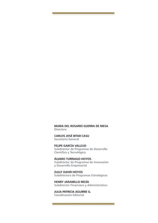 Libro Prologo•   6/20/05   3:09 PM     Página 6




                                     MARIA DEL ROSARIO GUERRA DE MESA
                                     Directora

                                     CARLOS JOSÉ BITAR CASU
                                     Secretario General

                                     FELIPE GARCÍA VALLEJO
                                     Subdirector de Programas de Desarrollo
                                     Científico y Tecnológico

                                     ÁLVARO TURRIAGO HOYOS
                                     Subdirector de Programas de Innovación
                                     y Desarrollo Empresarial

                                     ZULLY DAVID HOYOS
                                     Subdirectora de Programas Estratégicos

                                     HENRY JARAMILLO MEJÍA
                                     Subdirector Financiero y Administrativo

                                     JULIA PATRICIA AGUIRRE G.
                                     Coordinación Editorial
 