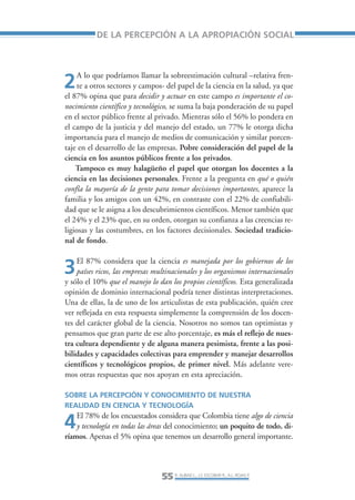Libro/Articulo 2-ok   6/20/05    3:18 PM     Página 55




                            DE LA PERCEPCIÓN A LA APROPIACIÓN SOCIAL



                      A lo que podríamos llamar la sobreestimación cultural –relativa fren-
                2     te a otros sectores y campos- del papel de la ciencia en la salud, ya que
                 el 87% opina que para decidir y actuar en este campo es importante el co-
                 nocimiento científico y tecnológico, se suma la baja ponderación de su papel
                 en el sector público frente al privado. Mientras sólo el 56% lo pondera en
                 el campo de la justicia y del manejo del estado, un 77% le otorga dicha
                 importancia para el manejo de medios de comunicación y similar porcen-
                 taje en el desarrollo de las empresas. Pobre consideración del papel de la
                 ciencia en los asuntos públicos frente a los privados.
                     Tampoco es muy halagüeño el papel que otorgan los docentes a la
                 ciencia en las decisiones personales. Frente a la pregunta en qué o quién
                 confía la mayoría de la gente para tomar decisiones importantes, aparece la
                 familia y los amigos con un 42%, en contraste con el 22% de confiabili-
                 dad que se le asigna a los descubrimientos científicos. Menor también que
                 el 24% y el 23% que, en su orden, otorgan su confianza a las creencias re-
                 ligiosas y las costumbres, en los factores decisionales. Sociedad tradicio-
                 nal de fondo.

                     El 87% considera que la ciencia es manejada por los gobiernos de los
                3    países ricos, las empresas multinacionales y los organismos internacionales
                 y sólo el 10% que el manejo lo dan los propios científicos. Esta generalizada
                 opinión de dominio internacional podría tener distintas interpretaciones.
                 Una de ellas, la de uno de los articulistas de esta publicación, quién cree
                 ver reflejada en esta respuesta simplemente la comprensión de los docen-
                 tes del carácter global de la ciencia. Nosotros no somos tan optimistas y
                 pensamos que gran parte de ese alto porcentaje, es más el reflejo de nues-
                 tra cultura dependiente y de alguna manera pesimista, frente a las posi-
                 bilidades y capacidades colectivas para emprender y manejar desarrollos
                 científicos y tecnológicos propios, de primer nivel. Más adelante vere-
                 mos otras respuestas que nos apoyan en esta apreciación.

                 SOBRE LA PERCEPCIÓN Y CONOCIMIENTO DE NUESTRA
                 REALIDAD EN CIENCIA Y TECNOLOGÍA
                     El 78% de los encuestados considera que Colombia tiene algo de ciencia
                 4   y tecnología en todas las áreas del conocimiento; un poquito de todo, di-
                 ríamos. Apenas el 5% opina que tenemos un desarrollo general importante.




                                                  55 R. AUBAD L., J.S. ESCOBAR R., A.L. ROJAS P.
 