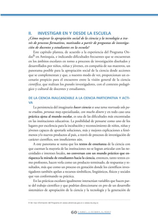 Libro/Articulo 2-ok    6/20/05          3:18 PM         Página 60




                II.       INVESTIGAR EN Y DESDE LA ESCUELA
                ¿Cómo mejorar la apropiación social de la ciencia y la tecnología a tra-
                vés de procesos formativos, motivados a partir de preguntas de investiga-
                ción de docentes y estudiantes en la escuela?
                    Este capítulo plantea, de acuerdo a la experiencia del Programa On-
                das6 en Antioquia, e indicando dificultades frecuentes que se encuentran
                en los ámbitos escolares en torno a procesos de investigación diseñados y
                desarrollados por niños, niñas y jóvenes, en compañía de sus maestros, un
                panorama posible para la apropiación social de la ciencia desde acciones
                que se complementan y que, a nuestro modo de ver, proporcionan un es-
                cenario propicio para el encuentro entre la visión general de la ciencia
                científica, que realizan los grandes investigadores, con el contexto pedagó-
                gico y cultural de docentes y estudiantes.

                DE LA CIENCIA INALCANZABLE A LA CIENCIA PARTICIPATIVA Y ACTI-
                VA
                    La persistencia del imaginario hacer ciencia es una tarea reservada solo pa-
                ra eruditos, personas muy especializadas, con mucho dinero y en todo caso una
                práctica ajena al mundo escolar, es una de las dificultades más encontradas
                en las instituciones educativas. La posibilidad de pensarse como uno de los
                lugares por excelencia para la incubación y reconocimiento de niños, niñas y
                jóvenes capaces de aportarle soluciones, más y mejores explicaciones a fenó-
                menos y/o nuevos productos al país, a través de procesos de investigación de
                carácter científico, son insuficientes aún.
                    A este panorama se suma que los textos de enseñanza de la ciencia con
                que cuentan la mayoría de las instituciones no se logran articular con las ne-
                cesidades e intereses locales, no conversan con un mundo práctico que en-
                riquezca la mirada de estudiantes hacia la ciencia, entonces, tanto textos co-
                mo profesores, hacen verla como un producto terminado, de respuestas y re-
                sultados, más que como un proceso en gestación donde los científicos inves-
                tigadores también apelan a recursos simbólicos, lingüísticos, físicos y sociales
                que van conformando su práctica.
                    En las prácticas escolares igualmente interactúan variables que hacen par-
                te del trabajo científico y que podrían direccionarse en pro de un desarrollo
                sistemático de apropiación de la ciencia y la tecnología y la generación de


                6 Ver mas información del Programa en www.colciencias.gov.co o www.cta.org.co




                                                              60 R. AUBAD L., J.S. ESCOBAR R., A.L. ROJAS P.
 