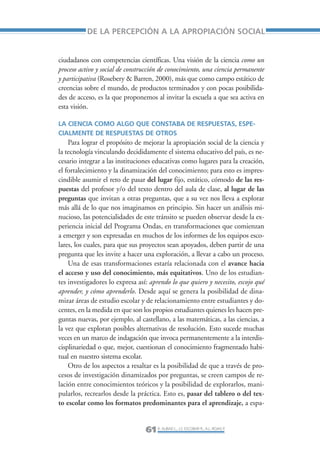 Libro/Articulo 2-ok   6/20/05    3:18 PM     Página 61




                            DE LA PERCEPCIÓN A LA APROPIACIÓN SOCIAL


                 ciudadanos con competencias científicas. Una visión de la ciencia como un
                 proceso activo y social de construcción de conocimiento, una ciencia permanente
                 y participativa (Rosebery & Barren, 2000), más que como campo estático de
                 creencias sobre el mundo, de productos terminados y con pocas posibilida-
                 des de acceso, es la que proponemos al invitar la escuela a que sea activa en
                 esta visión.

                 LA CIENCIA COMO ALGO QUE CONSTABA DE RESPUESTAS, ESPE-
                 CIALMENTE DE RESPUESTAS DE OTROS
                     Para lograr el propósito de mejorar la apropiación social de la ciencia y
                 la tecnología vinculando decididamente el sistema educativo del país, es ne-
                 cesario integrar a las instituciones educativas como lugares para la creación,
                 el fortalecimiento y la dinamización del conocimiento; para esto es impres-
                 cindible asumir el reto de pasar del lugar fijo, estático, cómodo de las res-
                 puestas del profesor y/o del texto dentro del aula de clase, al lugar de las
                 preguntas que invitan a otras preguntas, que a su vez nos lleva a explorar
                 más allá de lo que nos imaginamos en principio. Sin hacer un análisis mi-
                 nucioso, las potencialidades de este tránsito se pueden observar desde la ex-
                 periencia inicial del Programa Ondas, en transformaciones que comienzan
                 a emerger y son expresadas en muchos de los informes de los equipos esco-
                 lares, los cuales, para que sus proyectos sean apoyados, deben partir de una
                 pregunta que les invite a hacer una exploración, a llevar a cabo un proceso.
                     Una de esas transformaciones estaría relacionada con el avance hacia
                 el acceso y uso del conocimiento, más equitativos. Uno de los estudian-
                 tes investigadores lo expresa así: aprendo lo que quiero y necesito, escojo qué
                 aprender, y cómo aprenderlo. Desde aquí se genera la posibilidad de dina-
                 mizar áreas de estudio escolar y de relacionamiento entre estudiantes y do-
                 centes, en la medida en que son los propios estudiantes quienes les hacen pre-
                 guntas nuevas, por ejemplo, al castellano, a las matemáticas, a las ciencias, a
                 la vez que exploran posibles alternativas de resolución. Esto sucede muchas
                 veces en un marco de indagación que invoca permanentemente a la interdis-
                 cisplinariedad o que, mejor, cuestionan el conocimiento fragmentado habi-
                 tual en nuestro sistema escolar.
                     Otro de los aspectos a resaltar es la posibilidad de que a través de pro-
                 cesos de investigación dinamizados por preguntas, se creen campos de re-
                 lación entre conocimientos teóricos y la posibilidad de explorarlos, mani-
                 pularlos, recrearlos desde la práctica. Esto es, pasar del tablero o del tex-
                 to escolar como los formatos predominantes para el aprendizaje, a espa-


                                                  61 R. AUBAD L., J.S. ESCOBAR R., A.L. ROJAS P.
 