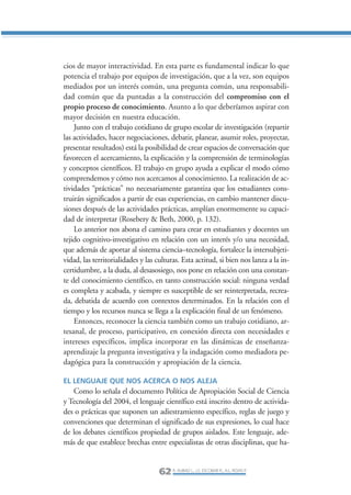 Libro/Articulo 2-ok   6/20/05     3:18 PM     Página 62




                cios de mayor interactividad. En esta parte es fundamental indicar lo que
                potencia el trabajo por equipos de investigación, que a la vez, son equipos
                mediados por un interés común, una pregunta común, una responsabili-
                dad común que da puntadas a la construcción del compromiso con el
                propio proceso de conocimiento. Asunto a lo que deberíamos aspirar con
                mayor decisión en nuestra educación.
                    Junto con el trabajo cotidiano de grupo escolar de investigación (repartir
                las actividades, hacer negociaciones, debatir, planear, asumir roles, proyectar,
                presentar resultados) está la posibilidad de crear espacios de conversación que
                favorecen el acercamiento, la explicación y la comprensión de terminologías
                y conceptos científicos. El trabajo en grupo ayuda a explicar el modo cómo
                comprendemos y cómo nos acercamos al conocimiento. La realización de ac-
                tividades “prácticas” no necesariamente garantiza que los estudiantes cons-
                truirán significados a partir de esas experiencias, en cambio mantener discu-
                siones después de las actividades prácticas, amplían enormemente su capaci-
                dad de interpretar (Rosebery & Beth, 2000, p. 132).
                    Lo anterior nos abona el camino para crear en estudiantes y docentes un
                tejido cognitivo-investigativo en relación con un interés y/o una necesidad,
                que además de aportar al sistema ciencia–tecnología, fortalece la intersubjeti-
                vidad, las territorialidades y las culturas. Esta actitud, si bien nos lanza a la in-
                certidumbre, a la duda, al desasosiego, nos pone en relación con una constan-
                te del conocimiento científico, en tanto construcción social: ninguna verdad
                es completa y acabada, y siempre es susceptible de ser reinterpretada, recrea-
                da, debatida de acuerdo con contextos determinados. En la relación con el
                tiempo y los recursos nunca se llega a la explicación final de un fenómeno.
                    Entonces, reconocer la ciencia también como un trabajo cotidiano, ar-
                tesanal, de proceso, participativo, en conexión directa con necesidades e
                intereses específicos, implica incorporar en las dinámicas de enseñanza-
                aprendizaje la pregunta investigativa y la indagación como mediadora pe-
                dagógica para la construcción y apropiación de la ciencia.

                EL LENGUAJE QUE NOS ACERCA O NOS ALEJA
                   Como lo señala el documento Política de Apropiación Social de Ciencia
                y Tecnología del 2004, el lenguaje científico está inscrito dentro de activida-
                des o prácticas que suponen un adiestramiento específico, reglas de juego y
                convenciones que determinan el significado de sus expresiones, lo cual hace
                de los debates científicos propiedad de grupos aislados. Este lenguaje, ade-
                más de que establece brechas entre especialistas de otras disciplinas, que ha-


                                                    62 R. AUBAD L., J.S. ESCOBAR R., A.L. ROJAS P.
 