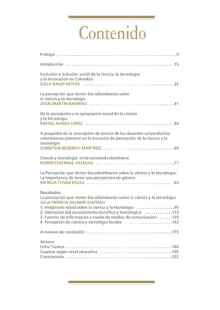 Libro Prologo•   6/20/05         3:09 PM           Página 7




                                                  Contenido
                 Prólogo . . . . . . . . . . . . . . . . . . . . . . . . . . . . . . . . . . . . . . . . . . . . . . . . . . . . . . . .9

                 Introducción . . . . . . . . . . . . . . . . . . . . . . . . . . . . . . . . . . . . . . . . . . . . . . . . . . .15

                 Exclusión e inclusión social de la ciencia, la tecnología
                 y la innovación en Colombia
                 ZULLY DAVID HOYOS . . . . . . . . . . . . . . . . . . . . . . . . . . . . . . . . . . . . . . . . . . .25

                 La percepción que tienen los colombianos sobre
                 la ciencia y la tecnología
                 JESÚS MARTÍN-BARBERO . . . . . . . . . . . . . . . . . . . . . . . . . . . . . . . . . . . . . . . .41

                 De la percepción a la apropiación social de la ciencia
                 y la tecnología
                 RAFAEL AUBAD LÓPEZ . . . . . . . . . . . . . . . . . . . . . . . . . . . . . . . . . . . . . . . . . .49

                 A propósito de la concepción de ciencia de los docentes universitarios
                 colombianos presente en la encuesta de percepción de la ciencia y la
                 tecnología
                 CHRISTIAN HEDERICH MARTÍNEZ . . . . . . . . . . . . . . . . . . . . . . . . . . . . . . . . .69

                 Ciencia y tecnología en la sociedad colombiana
                 ROBERTO BERNAL VILLEGAS . . . . . . . . . . . . . . . . . . . . . . . . . . . . . . . . . . . . .77

                 La Percepción que tienen los colombianos sobre la ciencia y la tecnología:
                 La importancia de tener una perspectiva de género
                 PATRICIA TOVAR ROJAS . . . . . . . . . . . . . . . . . . . . . . . . . . . . . . . . . . . . . . . . .83

                 Resultados
                 La percepción que tienen los colombianos sobre la ciencia y la tecnología
                 JULIA PATRICIA AGUIRRE GUZMÁN
                 1. Imaginario social sobre la ciencia y la tecnología . . . . . . . . . . . . . . . . . .95
                 2. Valoración del conocimiento científico y tecnológico . . . . . . . . . . . . .113
                 3. Fuentes de información a través de medios de comunicación . . . . . . .129
                 4. Percepción de ciencia y tecnología locales . . . . . . . . . . . . . . . . . . . . . . .142

                 A manera de conclusión . . . . . . . . . . . . . . . . . . . . . . . . . . . . . . . . . . . . . . . .173

                 Anexos
                 Ficha Técnica . . . . . . . . . . . . . . . . . . . . . . . . . . . . . . . . . . . . . . . . . . . . . . . . . .184
                 Cuadros según nivel educativo . . . . . . . . . . . . . . . . . . . . . . . . . . . . . . . . . .192
                 Cuestionario . . . . . . . . . . . . . . . . . . . . . . . . . . . . . . . . . . . . . . . . . . . . . . . . . .222
 