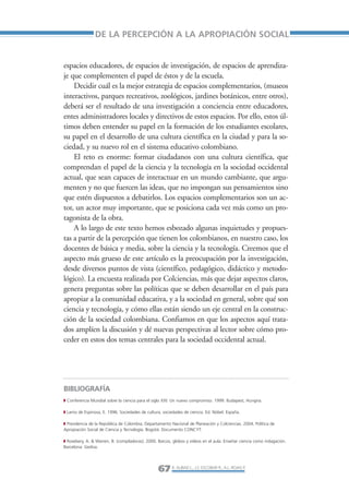 Libro/Articulo 2-ok     6/20/05           3:18 PM          Página 67




                                 DE LA PERCEPCIÓN A LA APROPIACIÓN SOCIAL


                 espacios educadores, de espacios de investigación, de espacios de aprendiza-
                 je que complementen el papel de éstos y de la escuela.
                     Decidir cuál es la mejor estrategia de espacios complementarios, (museos
                 interactivos, parques recreativos, zoológicos, jardines botánicos, entre otros),
                 deberá ser el resultado de una investigación a conciencia entre educadores,
                 entes administradores locales y directivos de estos espacios. Por ello, estos úl-
                 timos deben entender su papel en la formación de los estudiantes escolares,
                 su papel en el desarrollo de una cultura científica en la ciudad y para la so-
                 ciedad, y su nuevo rol en el sistema educativo colombiano.
                     El reto es enorme: formar ciudadanos con una cultura científica, que
                 comprendan el papel de la ciencia y la tecnología en la sociedad occidental
                 actual, que sean capaces de interactuar en un mundo cambiante, que argu-
                 menten y no que fuercen las ideas, que no impongan sus pensamientos sino
                 que estén dispuestos a debatirlos. Los espacios complementarios son un ac-
                 tor, un actor muy importante, que se posiciona cada vez más como un pro-
                 tagonista de la obra.
                     A lo largo de este texto hemos esbozado algunas inquietudes y propues-
                 tas a partir de la percepción que tienen los colombianos, en nuestro caso, los
                 docentes de básica y media, sobre la ciencia y la tecnología. Creemos que el
                 aspecto más grueso de este artículo es la preocupación por la investigación,
                 desde diversos puntos de vista (científico, pedagógico, didáctico y metodo-
                 lógico). La encuesta realizada por Colciencias, más que dejar aspectos claros,
                 genera preguntas sobre las políticas que se deben desarrollar en el país para
                 apropiar a la comunidad educativa, y a la sociedad en general, sobre qué son
                 ciencia y tecnología, y cómo ellas están siendo un eje central en la construc-
                 ción de la sociedad colombiana. Confiamos en que los aspectos aquí trata-
                 dos amplíen la discusión y dé nuevas perspectivas al lector sobre cómo pro-
                 ceder en estos dos temas centrales para la sociedad occidental actual.




                 BIBLIOGRAFÍA
                 ◗ Conferencia Mundial sobre la ciencia para el siglo XXI: Un nuevo compromiso. 1999. Budapest, Hungría.

                 ◗ Lamo de Espinosa, E. 1996. Sociedades de cultura, sociedades de ciencia. Ed. Nóbel. España.

                 ◗ Presidencia de la República de Colombia, Departamento Nacional de Planeación y Colciencias. 2004. Política de
                 Apropiación Social de Ciencia y Tecnología. Bogotá. Documento CONCYT.

                 ◗ Rosebery, A. & Warren, B. (compiladoras). 2000. Barcos, globos y vídeos en el aula. Enseñar ciencia como indagación.
                 Barcelona: Gedisa.




                                                                   67 R. AUBAD L., J.S. ESCOBAR R., A.L. ROJAS P.
 