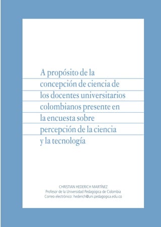 Libro/Articulo 3•   6/20/05     3:20 PM   Página 69




                        A propósito de la
                        concepción de ciencia de
                        los docentes universitarios
                        colombianos presente en
                        la encuesta sobre
                        percepción de la ciencia
                        y la tecnología



                                        CHRISTIAN HEDERICH MARTÍNEZ
                              Profesor de la Universidad Pedagogica de Colombia
                              Correo electrónico: hederich@uni.pedagogica.edu.co



                                                69 CHRISTIAN HEDERICH M.
 