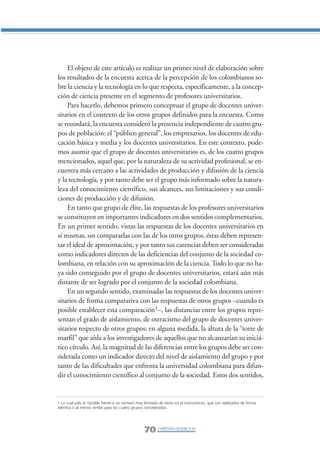 Libro/Articulo 3•   6/20/05          3:20 PM           Página 70




                    El objeto de este artículo es realizar un primer nivel de elaboración sobre
                los resultados de la encuesta acerca de la percepción de los colombianos so-
                bre la ciencia y la tecnología en lo que respecta, específicamente, a la concep-
                ción de ciencia presente en el segmento de profesores universitarios.
                    Para hacerlo, debemos primero conceptuar el grupo de docentes univer-
                sitarios en el contexto de los otros grupos definidos para la encuesta. Como
                se recordará, la encuesta consideró la presencia independiente de cuatro gru-
                pos de población: el “público general”, los empresarios, los docentes de edu-
                cación básica y media y los docentes universitarios. En este contexto, pode-
                mos asumir que el grupo de docentes universitarios es, de los cuatro grupos
                mencionados, aquel que, por la naturaleza de su actividad profesional, se en-
                cuentra más cercano a las actividades de producción y difusión de la ciencia
                y la tecnología, y por tanto debe ser el grupo más informado sobre la natura-
                leza del conocimiento científico, sus alcances, sus limitaciones y sus condi-
                ciones de producción y de difusión.
                    En tanto que grupo de élite, las respuestas de los profesores universitarios
                se constituyen en importantes indicadores en dos sentidos complementarios.
                En un primer sentido, vistas las respuestas de los docentes universitarios en
                sí mismas, sin compararlas con las de los otros grupos, éstas deben represen-
                tar el ideal de aproximación, y por tanto sus carencias deben ser consideradas
                como indicadores directos de las deficiencias del conjunto de la sociedad co-
                lombiana, en relación con su aproximación de la ciencia. Todo lo que no ha-
                ya sido conseguido por el grupo de docentes universitarios, estará aún más
                distante de ser logrado por el conjunto de la sociedad colombiana.
                    En un segundo sentido, examinadas las respuestas de los docentes univer-
                sitarios de forma comparativa con las respuestas de otros grupos –cuando es
                posible establecer esta comparación1–, las distancias entre los grupos repre-
                sentan el grado de aislamiento, de ostracismo del grupo de docentes univer-
                sitarios respecto de otros grupos: en alguna medida, la altura de la “torre de
                marfil” que aísla a los investigadores de aquellos que no alcanzarían su iniciá-
                tico círculo. Así, la magnitud de las diferencias entre los grupos debe ser con-
                siderada como un indicador directo del nivel de aislamiento del grupo y por
                tanto de las dificultades que enfrenta la universidad colombiana para difun-
                dir el conocimiento científico al conjunto de la sociedad. Estos dos sentidos,


                1 Lo cual solo es factible frente a un número muy limitado de ítems en el instrumento, que son replicados de forma
                idéntica o al menos similar para los cuatro grupos considerados.




                                                                 70 CHRISTIAN HEDERICH M.
 