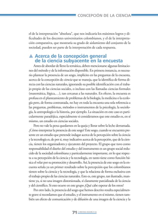 Libro/Articulo 3•     6/20/05      3:20 PM      Página 71




                                                             CONCEPCIÓN DE LA CIENCIA



                    el de la interpretación “absoluta”, que nos indicaría los máximos logros y di-
                    ficultades de los docentes universitarios colombianos, y el de la interpreta-
                    ción comparativa, que mostraría su grado de aislamiento del conjunto de la
                    sociedad, pueden ser parte de la interpretación de cada respuesta.

                    ▲ Acerca de la concepción general
                      de la ciencia subyacente en la encuesta
                         Antes de abordar de lleno la temática, deben mencionarse algunas limitacio-
                    nes del método y de la información disponible. En primera instancia, es necesa-
                    rio plantear la presencia de un sesgo, implícito en las preguntas de la encuesta,
                    acerca de la concepción de ciencia que se maneja, que la identifica de forma di-
                    recta con las ciencias naturales, ignorando su posible identificación con el traba-
                    jo propio de las ciencias sociales, o incluso con las llamadas ciencias formales
                    (matemática, lógica,…), tan cercanas a las naturales. En efecto, la encuesta es
                    profusa en el planteamiento de problemas de la biología, la medicina o la ecolo-
                    gía pero, de forma contrastada, no hay en toda la encuesta una sola referencia a
                    las preguntas, problemas, métodos o instrumentos de la psicología, la sociolo-
                    gía, la antropología o la historia, por ejemplo. La situación en este caso es parti-
                    cularmente paradójica, especialmente si consideramos que este estudio es, en sí
                    mismo, un estudio en ciencias sociales.
                         Pero no vale la pena quedarnos en la queja y llorar sobre la leche derramada.
                    ¿Cómo interpretar la presencia de este sesgo? Este sesgo, cuando se encuentra pre-
                    sente en un estudio que pretende indagar acerca de la percepción sobre la ciencia
                    y la tecnología es, de por si, muy indicativo acerca de la percepción, que de la cien-
                    cia, tienen los organizadores y ejecutores del proyecto. El grupo que tuvo como
                    responsabilidad el diseño del estudio y del instrumento es un grupo social redu-
                    cido de la sociedad colombiana y particularmente importante, en lo que respec-
                    ta a su percepción de la ciencia y la tecnología, en tanto tiene como función bá-
                    sica el velar por su promoción y desarrollo. Así, la presencia de este sesgo en la en-
                    cuesta señala ya un primer resultado sobre la percepción que los colombianos
                    tienen sobre la ciencia y la tecnología, y que la relaciona de forma exclusiva con
                    el trabajo propio de las ciencias naturales. Esto es, este grupo, tan ilustrado, man-
                    tiene ya, si no una imagen distorsionada, sí claramente parcializada de la ciencia
                    y del científico. Si esto ocurre en este grupo ¿Qué cabe esperar de los otros?
                         Por otro lado, la presencia del sesgo que hemos descrito resulta especialmen-
                    te grave si recordamos que el estudio, y el instrumento en sí mismo, tienen tam-
                    bién un efecto de comunicación y de difusión de una imagen de la ciencia y la


                                                        71 CHRISTIAN HEDERICH M.
 