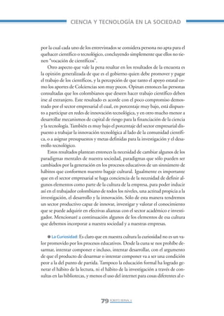 Libro/Articulo 4•     6/20/05     3:21 PM     Página 79




                                    CIENCIA Y TECNOLOGÍA EN LA SOCIEDAD



                    por la cual cada uno de los entrevistados se considera persona no apta para el
                    quehacer científico o tecnológico, concluyendo simplemente que ellos no tie-
                    nen “vocación de científicos”.
                        Otro aspecto que vale la pena resaltar en los resultados de la encuesta es
                    la opinión generalizada de que es el gobierno quien debe promover y pagar
                    el trabajo de los científicos, y la percepción de que tanto el apoyo estatal co-
                    mo los aportes de Colciencias son muy pocos. Opinan entonces las personas
                    consultadas que los colombianos que deseen hacer trabajo científico deben
                    irse al extranjero. Este resultado es acorde con el poco compromiso demos-
                    trado por el sector empresarial el cual, en porcentaje muy bajo, está dispues-
                    to a participar en redes de innovación tecnológica, y en otro mucho menor a
                    desarrollar mecanismos de capital de riesgo para la financiación de la ciencia
                    y la tecnología. También es muy bajo el porcentaje del sector empresarial dis-
                    puesto a trabajar la innovación tecnológica al lado de la comunidad científi-
                    ca, o a asignar presupuestos y metas definidas para la investigación y el desa-
                    rrollo tecnológico.
                        Estos resultados plantean entonces la necesidad de cambiar algunos de los
                    paradigmas mentales de nuestra sociedad, paradigmas que sólo pueden ser
                    cambiados por la generación en los procesos educativos de un sinnúmero de
                    hábitos que conformen nuestro bagaje cultural. Igualmente es importante
                    que en el sector empresarial se haga conciencia de la necesidad de definir al-
                    gunos elementos como parte de la cultura de la empresa, para poder inducir
                    así en el trabajador colombiano de todos los niveles, una actitud propicia a la
                    investigación, el desarrollo y la innovación. Sólo de esta manera tendremos
                    un sector productivo capaz de innovar, investigar y valorar el conocimiento
                    que se puede adquirir en efectivas alianzas con el sector académico e investi-
                    gador. Mencionaré a continuación algunos de los elementos de esa cultura
                    que debemos incorporar a nuestra sociedad y a nuestras empresas.

                        ● La Curiosidad: Es claro que en nuestra cultura la curiosidad no es un va-
                    lor promovido por los procesos educativos. Desde la cuna se nos prohíbe de-
                    sarmar, intentar componer e incluso, intentar desarrollar, con el argumento
                    de que el producto de desarmar o intentar componer va a ser una condición
                    peor a la del punto de partida. Tampoco la educación formal ha logrado ge-
                    nerar el hábito de la lectura, ni el hábito de la investigación a través de con-
                    sultas en las bibliotecas, y menos el uso del internet para cosas diferentes al e-




                                                      79 ROBERTO BERNAL V.
 