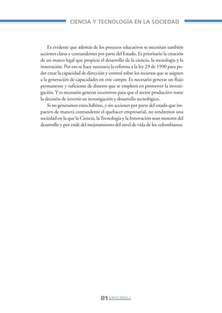 Libro/Articulo 4•     6/20/05     3:21 PM    Página 81




                                    CIENCIA Y TECNOLOGÍA EN LA SOCIEDAD



                        Es evidente que además de los procesos educativos se necesitan también
                    acciones claras y contundentes por parte del Estado. Es prioritario la creación
                    de un marco legal que propicie el desarrollo de la ciencia, la tecnología y la
                    innovación. Por eso se hace necesaria la reforma a la ley 29 de 1990 para po-
                    der crear la capacidad de dirección y control sobre los recursos que se asignen
                    a la generación de capacidades en este campo. Es necesario generar un flujo
                    permanente y suficiente de dineros que se empleen en promover la investi-
                    gación. Y es necesario generar incentivos para que el sector productivo tome
                    la decisión de invertir en investigación y desarrollo tecnológico.
                        Si no generamos estos hábitos, y sin acciones por parte del estado que im-
                    pacten de manera contundente el quehacer empresarial, no tendremos una
                    sociedad en la que la Ciencia, la Tecnología y la Innovación sean motores del
                    desarrollo y por ende del mejoramiento del nivel de vida de los colombianos.




                                                     81 ROBERTO BERNAL V.
 