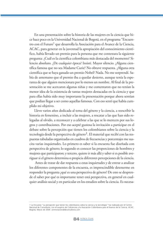 Libro/Articulo 5•   6/20/05          3:22 PM           Página 84




                     En una presentación sobre la historia de las mujeres en la ciencia que hi-
                ce hace poco en la Universidad Nacional de Bogotá, en el programa “Encuen-
                tro con el Futuro” que desarrolla la Asociación para el Avance de la Ciencia,
                ACAC, para generar en la juventud la apropiación del conocimiento cientí-
                fico, había llevado un premio para la persona que me contestara la siguiente
                pregunta: ¿Cuál es la científica colombiana más destacada del momento? Si-
                lencio absoluto. ¿De cualquier época? Insistí. Mayor silencio. ¿Alguna cien-
                tífica famosa que no sea Madame Curie? No obtuve respuesta. ¿Alguna otra
                científica que se haya ganado un premio Nobel? Nada. No me sorprendí. Sa-
                bía de antemano que el premio iba a quedar desierto, aunque tenía la espe-
                ranza de que alguien mencionara por lo menos un nombre. Al final de la pre-
                sentación se me acercaron algunas niñas y me comentaron que no tenían la
                menor idea de la existencia de tantas mujeres destacadas en la ciencia y que
                para ellas había sido muy importante la presentación porque ahora sentían
                que podían llegar a ser como aquellas famosas. Con eso sentí que había cum-
                plido mi objetivo.
                     Llevo varios años dedicada al tema del género y la ciencia, a reescribir la
                historia en femenino, a incluir a las mujeres, a rescatar a las que han sido re-
                legadas al olvido, a reconocer y a celebrar a las que se lo merecen por sus lo-
                gros y contribuciones. Por eso acepté gustosa la invitación a participar en el
                debate sobre la percepción que tienen los colombianos sobre la ciencia y la
                tecnología desde la perspectiva de género1. El material que recibí con las res-
                puestas tabuladas organizadas en cuadros de frecuencias y porcentajes me sus-
                cita varias inquietudes. Lo primero es saber si la encuesta fue diseñada con
                perspectiva de género; lo segundo es conocer las proporciones de hombres y
                mujeres que participaron; y tercero, quiero ir más allá y saber si es posible ave-
                riguar si el género determina o propicia diferentes percepciones de la ciencia.
                     Antes de tratar de dar respuesta a estas inquietudes y de entrar a analizar
                los diferentes componentes de la encuesta, es imprescindible detenerme en
                responder la pregunta ¿qué es una perspectiva de género? De esto se despren-
                de el saber por qué es importante tener está perspectiva, en general en cual-
                quier análisis social y en particular en los estudios sobre la ciencia. Es necesa-




                1 La Encuesta “La percepción que tienen los colombianos sobre la ciencia y la tecnología” fue realizada por el Centro
                Nacional de Consultoría, con el auspicio de Colciencias y la Asociación Colombiana para el Avance de la Ciencia, ACAC.
                Bogotá, Marzo de 2004. centronacionaldeconsultoria.com




                                                                 84 PATRICIA TOVAR,
 