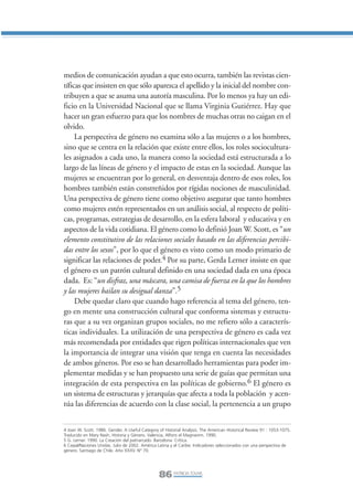 Libro/Articulo 5•   6/20/05          3:22 PM           Página 86




                medios de comunicación ayudan a que esto ocurra, también las revistas cien-
                tíficas que insisten en que sólo aparezca el apellido y la inicial del nombre con-
                tribuyen a que se asuma una autoría masculina. Por lo menos ya hay un edi-
                ficio en la Universidad Nacional que se llama Virginia Gutiérrez. Hay que
                hacer un gran esfuerzo para que los nombres de muchas otras no caigan en el
                olvido.
                     La perspectiva de género no examina sólo a las mujeres o a los hombres,
                sino que se centra en la relación que existe entre ellos, los roles sociocultura-
                les asignados a cada uno, la manera como la sociedad está estructurada a lo
                largo de las líneas de género y el impacto de estas en la sociedad. Aunque las
                mujeres se encuentran por lo general, en desventaja dentro de esos roles, los
                hombres también están constreñidos por rígidas nociones de masculinidad.
                Una perspectiva de género tiene como objetivo asegurar que tanto hombres
                como mujeres estén representados en un análisis social, al respecto de políti-
                cas, programas, estrategias de desarrollo, en la esfera laboral y educativa y en
                aspectos de la vida cotidiana. El género como lo definió Joan W. Scott, es “un
                elemento constitutivo de las relaciones sociales basado en las diferencias percibi-
                das entre los sexos”, por lo que el género es visto como un modo primario de
                significar las relaciones de poder.4 Por su parte, Gerda Lerner insiste en que
                el género es un patrón cultural definido en una sociedad dada en una época
                dada. Es: “un disfraz, una máscara, una camisa de fuerza en la que los hombres
                y las mujeres bailan su desigual danza”.5
                     Debe quedar claro que cuando hago referencia al tema del género, ten-
                go en mente una construcción cultural que conforma sistemas y estructu-
                ras que a su vez organizan grupos sociales, no me refiero sólo a caracterís-
                ticas individuales. La utilización de una perspectiva de género es cada vez
                más recomendada por entidades que rigen políticas internacionales que ven
                la importancia de integrar una visión que tenga en cuenta las necesidades
                de ambos géneros. Por eso se han desarrollado herramientas para poder im-
                plementar medidas y se han propuesto una serie de guías que permitan una
                integración de esta perspectiva en las políticas de gobierno.6 El género es
                un sistema de estructuras y jerarquías que afecta a toda la población y acen-
                túa las diferencias de acuerdo con la clase social, la pertenencia a un grupo


                4 Joan W. Scott. 1986. Gender. A Useful Category of Historial Analysis. The American Historical Review 91 : 1053-1075.
                Traducido en Mary Nash, Historia y Género. Valencia, Alfons el Magnanim. 1990.
                5 G. Lerner. 1990. La Creación del patriarcado. Barcelona: Crítica.
                6 Cepal/Naciones Unidas. Julio de 2002. América Latina y el Caribe: Indicadores seleccionados con una perspectiva de
                género. Santiago de Chile. Año XXXV. N° 70.




                                                                 86 PATRICIA TOVAR,
 