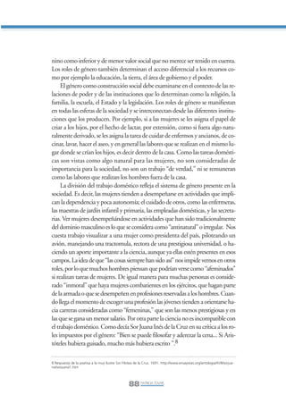 Libro/Articulo 5•   6/20/05           3:22 PM           Página 88




                nino como inferior y de menor valor social que no merece ser tenido en cuenta.
                Los roles de género también determinan el acceso diferencial a los recursos co-
                mo por ejemplo la educación, la tierra, el área de gobierno y el poder.
                     El género como construcción social debe examinarse en el contexto de las re-
                laciones de poder y de las instituciones que lo determinan como la religión, la
                familia, la escuela, el Estado y la legislación. Los roles de género se manifiestan
                en todas las esferas de la sociedad y se interconectan desde las diferentes institu-
                ciones que los producen. Por ejemplo, si a las mujeres se les asigna el papel de
                criar a los hijos, por el hecho de lactar, por extensión, como si fuera algo natu-
                ralmente derivado, se les asigna la tarea de cuidar de enfermos y ancianos, de co-
                cinar, lavar, hacer el aseo, y en general las labores que se realizan en el mismo lu-
                gar donde se crían los hijos, es decir dentro de la casa. Como las tareas domésti-
                cas son vistas como algo natural para las mujeres, no son consideradas de
                importancia para la sociedad, no son un trabajo “de verdad,” ni se remuneran
                como las labores que realizan los hombres fuera de la casa.
                     La división del trabajo doméstico refleja el sistema de género presente en la
                sociedad. Es decir, las mujeres tienden a desempeñarse en actividades que impli-
                can la dependencia y poca autonomía; el cuidado de otros, como las enfermeras,
                las maestras de jardín infantil y primaria, las empleadas domésticas, y las secreta-
                rias. Ver mujeres desempeñándose en actividades que han sido tradicionalmente
                del dominio masculino es lo que se considera como “antinatural” o irregular. Nos
                cuesta trabajo visualizar a una mujer como presidenta del país, piloteando un
                avión, manejando una tractomula, rectora de una prestigiosa universidad, o ha-
                ciendo un aporte importante a la ciencia, aunque ya ellas estén presentes en esos
                campos. La idea de que “las cosas siempre han sido así” nos impide vernos en otros
                roles, por lo que muchos hombres piensan que podrían verse como “afeminados”
                si realizan tareas de mujeres. De igual manera para muchas personas es conside-
                rado “inmoral” que haya mujeres combatientes en los ejércitos, que hagan parte
                de la armada o que se desempeñen en profesiones reservadas a los hombres. Cuan-
                do llega el momento de escoger una profesión las jóvenes tienden a orientarse ha-
                cia carreras consideradas como “femeninas,” que son las menos prestigiosas y en
                las que se gana un menor salario. Por otra parte la ciencia no es incompatible con
                el trabajo doméstico. Como decía Sor Juana Inés de la Cruz en su crítica a los ro-
                les impuestos por el género: “Bien se puede filosofar y aderezar la cena... Si Aris-
                tóteles hubiera guisado, mucho más hubiera escrito ”.8

                8 Respuesta de la poetisa a la muy ilustre Sor Filotea de la Cruz. 1691. http://www.ensayistas.org/antologia/XVII/sorjua-
                na/sorjuana1.htm




                                                                   88 PATRICIA TOVAR,
 