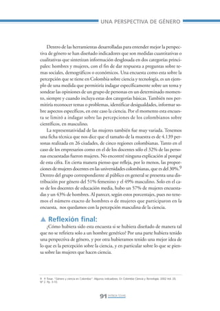 Libro/Articulo 5•      6/20/05          3:22 PM           Página 91




                                                                     UNA PERSPECTIVA DE GÉNERO



                        Dentro de las herramientas desarrolladas para entender mejor la perspec-
                    tiva de género se han diseñado indicadores que son medidas cuantitativas o
                    cualitativas que sintetizan información desglosada en dos categorías princi-
                    pales: hombres y mujeres, con el fin de dar respuesta a preguntas sobre te-
                    mas sociales, demográficos o económicos. Una encuesta como esta sobre la
                    percepción que se tiene en Colombia sobre ciencia y tecnología, es un ejem-
                    plo de una medida que permitiría indagar específicamente sobre un tema y
                    sondear las opiniones de un grupo de personas en un determinado momen-
                    to, siempre y cuando incluya estas dos categorías básicas. También nos per-
                    mitiría reconocer temas o problemas, identificar desigualdades, informar so-
                    bre aspectos específicos, en este caso la ciencia. Por el momento esta encues-
                    ta se limitó a indagar sobre las percepciones de los colombianos sobre
                    científicos, en masculino.
                        La representatividad de las mujeres también fue muy variada. Tenemos
                    una ficha técnica que nos dice que el tamaño de la muestra es de 4.139 per-
                    sonas realizada en 26 ciudades, de cinco regiones colombianas. Tanto en el
                    caso de los empresarios como en el de los docentes sólo el 32% de las perso-
                    nas encuestadas fueron mujeres. No encontré ninguna explicación al porqué
                    de esta cifra. En cierta manera pienso que refleja, por lo menos, las propor-
                    ciones de mujeres docentes en las universidades colombianas, que es del 30%.9
                    Dentro del grupo correspondiente al público en general se presenta una dis-
                    tribución por género del 51% femenino y el 49% masculino. Solo en el ca-
                    so de los docentes de educación media, hubo un 57% de mujeres encuesta-
                    das y un 43% de hombres. Al parecer, según estos porcentajes, pues no tene-
                    mos el número exacto de hombres o de mujeres que participaron en la
                    encuesta, nos quedamos con la percepción masculina de la ciencia.

                    ▲ Reflexión final:
                        ¿Cómo hubiera sido esta encuesta si se hubiera diseñado de manera tal
                    que no se refiriera solo a un hombre genérico? Por una parte hubiera tenido
                    una perspectiva de género, y por otra hubieramos tenido una mejor idea de
                    lo que es la percepción sobre la ciencia, y en particular sobre lo que se pien-
                    sa sobre las mujeres que hacen ciencia.




                    9 P. Tovar. “Género y ciencia en Colombia”: Algunos indicadores. En Colombia Ciencia y Tecnología. 2002 Vol. 20,
                    N° 2. Pp. 3-10.




                                                                     91 PATRICIA TOVAR,
 
