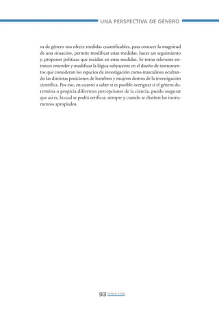Libro/Articulo 5•     6/20/05     3:22 PM    Página 93




                                                     UNA PERSPECTIVA DE GÉNERO



                    va de género nos ofrece medidas cuantificables, para conocer la magnitud
                    de una situación, permite modificar estas medidas, hacer un seguimiento
                    y, proponer políticas que incidan en estas medidas. Se torna relevante en-
                    tonces entender y modificar la lógica subyacente en el diseño de instrumen-
                    tos que consideran los espacios de investigación como masculinos ocultan-
                    do las distintas posiciones de hombres y mujeres dentro de la investigación
                    científica. Por eso, en cuanto a saber si es posible averiguar si el género de-
                    termina o propicia diferentes percepciones de la ciencia, puedo asegurar
                    que asi es, lo cual se podrá verificar, siempre y cuando se diseñen los instru-
                    mentos apropiados.




                                                     93 PATRICIA TOVAR,
 