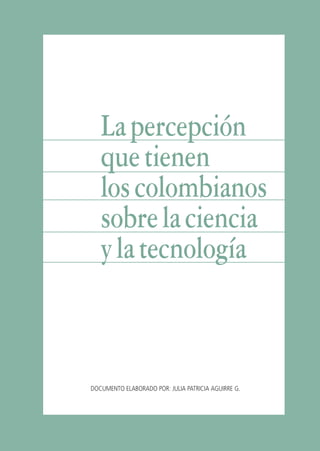 Libro/Imaginario/1parte-ok    6/20/05   4:20 PM     Página 95




                                La percepción
                                que tienen
                                los colombianos
                                sobre la ciencia
                                y la tecnología



                             DOCUMENTO ELABORADO POR: JULIA PATRICIA AGUIRRE G.




                                               95 J U L I A A G U I R R E
 