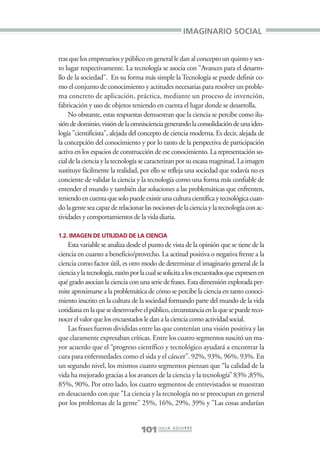 Libro/Imaginario/1parte-ok      6/20/05      4:20 PM       Página 101




                                                                          IMAGINARIO SOCIAL


                 tras que los empresarios y público en general le dan al concepto un quinto y sex-
                 to lugar respectivamente. La tecnología se asocia con "Avances para el desarro-
                 llo de la sociedad". En su forma más simple la Tecnología se puede definir co-
                 mo el conjunto de conocimiento y actitudes necesarias para resolver un proble-
                 ma concreto de aplicación, práctica, mediante un proceso de invención,
                 fabricación y uso de objetos teniendo en cuenta el lugar donde se desarrolla.
                      No obstante, estas respuestas demuestran que la ciencia se percibe como ilu-
                 sión de dominio, visión de la omnisciencia generando la consolidación de una ideo-
                 logía "cientificista", alejada del concepto de ciencia moderna. Es decir, alejada de
                 la concepción del conocimiento y por lo tanto de la perspectiva de participación
                 activa en los espacios de construcción de ese conocimiento. La representación so-
                 cial de la ciencia y la tecnología se caracterizan por su escasa magnitud. La imagen
                 sustituye fácilmente la realidad, por ello se refleja una sociedad que todavía no es
                 conciente de validar la ciencia y la tecnología como una forma más confiable de
                 entender el mundo y también dar soluciones a las problemáticas que enfrenten,
                 teniendo en cuenta que solo puede existir una cultura científica y tecnológica cuan-
                 do la gente sea capaz de relacionar las nociones de la ciencia y la tecnología con ac-
                 tividades y comportamientos de la vida diaria.

                 1.2. IMAGEN DE UTILIDAD DE LA CIENCIA
                     Esta variable se analiza desde el punto de vista de la opinión que se tiene de la
                 ciencia en cuanto a beneficio/provecho. La actitud positiva o negativa frente a la
                 ciencia como factor útil, es otro modo de determinar el imaginario general de la
                 ciencia y la tecnología, razón por la cual se solicita a los encuestados que expresen en
                 qué grado asocian la ciencia con una serie de frases. Esta dimensión explorada per-
                 mite aproximarse a la problemática de cómo se percibe la ciencia en tanto conoci-
                 miento inscrito en la cultura de la sociedad formando parte del mundo de la vida
                 cotidiana en la que se desenvuelve el público, circunstancia en la que se puede reco-
                 nocer el valor que los encuestados le dan a la ciencia como actividad social.
                     Las frases fueron divididas entre las que contenían una visión positiva y las
                 que claramente expresaban críticas. Entre los cuatro segmentos suscitó un ma-
                 yor acuerdo que el “progreso científico y tecnológico ayudará a encontrar la
                 cura para enfermedades como el sida y el cáncer”. 92%, 93%, 96%, 93%. En
                 un segundo nivel, los mismos cuatro segmentos piensan que “la calidad de la
                 vida ha mejorado gracias a los avances de la ciencia y la tecnología” 83% ,85%,
                 85%, 90%. Por otro lado, los cuatro segmentos de entrevistados se muestran
                 en desacuerdo con que "La ciencia y la tecnología no se preocupan en general
                 por los problemas de la gente" 25%, 16%, 29%, 39% y "Las cosas andarían


                                                    101 J U L I A A G U I R R E
 