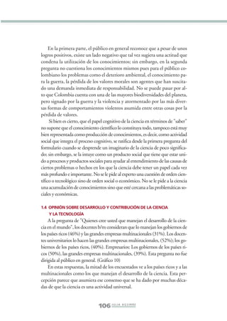 Libro/Imaginario/1parte-ok     6/20/05      4:20 PM      Página 106




                      En la primera parte, el público en general reconoce que a pesar de unos
                 logros positivos, existe un lado negativo que tal vez sugiera una actitud que
                 condena la utilización de los conocimientos; sin embargo, en la segunda
                 pregunta no cuestiona los conocimientos mismos pues para el público co-
                 lombiano los problemas como el deterioro ambiental, el conocimiento pa-
                 ra la guerra, la pérdida de los valores morales son agentes que han suscita-
                 do una demanda inmediata de responsabilidad. No se puede pasar por al-
                 to que Colombia cuenta con una de las mayores biodiversidades del planeta,
                 pero signado por la guerra y la violencia y atormentado por las más diver-
                 sas formas de comportamientos violentos asumida entre otras cosas por la
                 pérdida de valores.
                      Si bien es cierto, que el papel cognitivo de la ciencia en términos de "saber"
                 no supone que el conocimiento científico lo constituya todo, tampoco está muy
                 bien representada como producción de conocimientos, es decir, como actividad
                 social que integra el proceso cognitivo, se ratifica desde la primera pregunta del
                 formulario cuando se desprende un imaginario de la ciencia de poco significa-
                 do; sin embargo, se la intuye como un producto social que tiene que estar uni-
                 do a procesos y productos sociales para ayudar al entendimiento de las causas de
                 ciertos problemas o hechos en los que la ciencia debe tener un papel cada vez
                 más profundo e importante. No se le pide al experto una cuestión de orden cien-
                 tífico o tecnológico sino de orden social o económico. No se le pide a la ciencia
                 una acumulación de conocimientos sino que esté cercana a las problemáticas so-
                 ciales y económicas.

                 1.4 OPINIÓN SOBRE DESARROLLO Y CONTRIBUCIÓN DE LA CIENCIA
                     Y LA TECNOLOGÍA
                     A la pregunta de "Quienes cree usted que manejan el desarrollo de la cien-
                 cia en el mundo", los docentes b/m consideran que lo manejan los gobiernos de
                 los países ricos (46%) y las grandes empresas multinacionales (31%). Los docen-
                 tes universitarios lo hacen las grandes empresas multinacionales, (52%); los go-
                 biernos de los países ricos, (40%). Empresarios: Los gobiernos de los países ri-
                 cos (50%), las grandes empresas multinacionales, (39%). Esta pregunta no fue
                 dirigida al público en general. (Gráfico 10)
                     En estas respuestas, la mitad de los encuestados ve a los países ricos y a las
                 multinacionales como los que manejan el desarrollo de la ciencia. Esta per-
                 cepción parece que asumiera ese consenso que se ha dado por muchas déca-
                 das de que la ciencia es una actividad universal.


                                                 106 J U L I A A G U I R R E
 