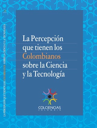 Portada/lomo                                                                  6/21/05   7:42 AM   Página 1




  LA PERCEPCIÓN QUE TIENEN LOS COLOMBIANOS SOBRE LA CIENCIA Y LA TECNOLOGÍA




                                                                                        La Percepción
                                                                                        que tienen los
                                                                                        Colombianos
                                                                                        sobre la Ciencia
                                                                                        y la Tecnología
 