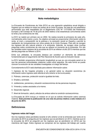 Nota metodológica
La Encuesta de Condiciones de Vida (ECV) es una operación estadística anual dirigida a
hogares que se realiza en todos los países de la Unión Europea. Se trata de una estadística
armonizada que está respaldada por el Reglamento (CE) Nº 1177/2003 del Parlamento
Europeo y del Consejo de 16 de junio de 2003 relativo a las estadísticas comunitarias sobre
la renta y las condiciones de vida.
La ECV se realizó por primera vez en 2004. Se realiza durante la primavera de cada año,
normalmente entre marzo y junio. Su objetivo principal es proporcionar información sobre la
renta, el nivel y composición de la pobreza y la exclusión social en España y permitir la
realización de comparaciones con otros países de la Unión Europea. Para ello se recogen
los ingresos del año natural anterior a la entrevista. Además, se recogen otras muchas
preguntas sobre condiciones de vida que se refieren al momento de la entrevista. Por ello
las variables sobre ingresos de la encuesta de 2014 se refieren al año 2013 mientras que las
demás preguntas se refieren a 2014.
Entre sus utilidades, la encuesta destaca por constituir un elemento de referencia
fundamental para el seguimiento del Plan Nacional de Acción para la Inclusión Social.
La ECV también proporciona información longitudinal ya que es una encuesta panel en la
que las personas entrevistadas colaboran cuatro años seguidos. De esta forma se puede
conocer la evolución de las variables investigadas a lo largo del tiempo.
Concretamente la ECV está diseñada para obtener información sobre:
1. Ingresos de los hogares privados y en general sobre su situación económica (la
información sobre ingresos está referida al año anterior al de la encuesta).
2. Pobreza, carencias, protección social e igualdad de trato.
3. Empleo y actividad.
4. Jubilaciones, pensiones y situación socioeconómica de las personas mayores.
5. Vivienda y costes asociados a la misma.
6. Desarrollo regional.
7. Nivel de formación, salud y efectos de ambos sobre la condición socioeconómica.
La Encuesta de 2014 incluye un módulo en el que se solicita información sobre carencia
material. Está prevista la publicación de una nota de prensa relativa a este módulo el 2
de junio de 2015.
Definiciones
Ingresos netos del hogar
Son los ingresos netos percibidos durante el año anterior al de la entrevista (por tanto en la
encuesta de 2014 se pregunta por los ingresos que se percibieron en 2013, mientras que en
la encuesta de 2013 se preguntó por los ingresos que se percibieron en 2012) por los
miembros del hogar. Estos ingresos se componen de los ingresos del trabajo por cuenta
 