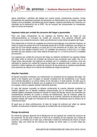 ajena, beneficios / pérdidas del trabajo por cuenta propia, prestaciones sociales, rentas
procedentes de esquemas privados de pensiones no relacionados con el trabajo, rentas del
capital y de la propiedad, transferencias entre hogares, ingresos percibidos por menores y el
resultado de la declaración por el IRPF. No se incluyen las componentes no monetarias,
salvo el coche de empresa.
Ingresos netos por unidad de consumo del hogar y personales
Para una mejor comparación de los ingresos de distintos tipos de hogar se usa
internacionalmente el concepto de unidad de consumo. Una persona viviendo sola
constituye una unidad de consumo, dado que afronta por si sola todos los gastos del hogar.
Para determinar el número de unidades de consumo equivalentes a los distintos hogares, se
utiliza en todos los países de la UE la llamada escala de la OCDE modificada, que asigna un
peso de 0,5 a los demás adultos y un peso de 0,3 a los menores de 14 años. Así, un hogar
formado por dos adultos contaría como 1,5 unidades de consumo (1+0,5=1,5) y un hogar
formado por dos adultos y dos niños estaría formado por 2,1 (1+0,5+0,3+0,3=2,1) unidades
de consumo.
Los ingresos por unidad de consumo del hogar se obtienen dividiendo los ingresos totales
del hogar entre el número de unidades de consumo que componen ese hogar. Así, en el
hogar antes mencionado, los ingresos se dividirán por 2,1 unidades de consumo. Una vez
calculado el ingreso por unidad de consumo del hogar se adjudica éste a cada uno de sus
miembros. Estos ingresos por unidad de consumo de las personas (o ingresos equivalentes
de la persona) se utilizan en el cálculo de medidas de riesgo de pobreza.
Alquiler imputado
El alquiler imputado constituye una componente no monetaria de los ingresos del hogar. Se
aplica a los hogares que no pagan un alquiler completo por ser propietarios o por ocupar
una vivienda alquilada a un precio inferior al de mercado o a título gratuito. El valor que se
imputa es el equivalente al alquiler que se pagaría en el mercado por una vivienda similar a
la ocupada, menos cualquier alquiler realmente abonado.
El valor del alquiler imputado se obtiene combinando la cuantía obtenida mediante un
método objetivo con el alquiler subjetivo proporcionado por el informante del hogar. El
método objetivo empleado consiste en imputar la media del alquiler real de las viviendas con
características similares en cuanto a número de habitaciones, tipo de vivienda, grado de
urbanización de la zona y tiempo de ocupación de la vivienda. Asimismo se deducen de los
ingresos totales del hogar los intereses de los préstamos solicitados para la compra de la
vivienda principal.
Al igual que en otras publicaciones, la tasa de riesgo de pobreza por edad se calcula
también considerando el alquiler imputado en la definición de la renta del hogar.
Riesgo de pobreza
El umbral de pobreza depende de la distribución de los ingresos por unidad de consumo de
las personas. Se fija este umbral en el 60% de la mediana de los ingresos por unidad de
consumo. La mediana es el valor que, ordenando a todos los individuos de menor a mayor
ingreso, deja una mitad de los mismos por debajo de dicho valor y a la otra mitad por
encima.
 