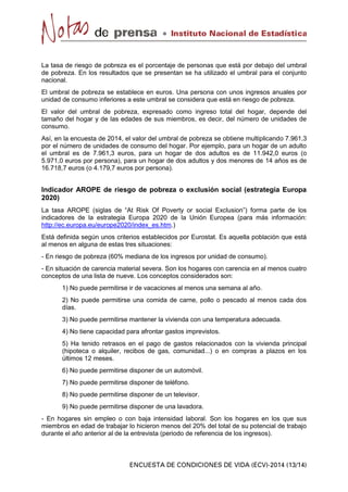 La tasa de riesgo de pobreza es el porcentaje de personas que está por debajo del umbral
de pobreza. En los resultados que se presentan se ha utilizado el umbral para el conjunto
nacional.
El umbral de pobreza se establece en euros. Una persona con unos ingresos anuales por
unidad de consumo inferiores a este umbral se considera que está en riesgo de pobreza.
El valor del umbral de pobreza, expresado como ingreso total del hogar, depende del
tamaño del hogar y de las edades de sus miembros, es decir, del número de unidades de
consumo.
Así, en la encuesta de 2014, el valor del umbral de pobreza se obtiene multiplicando 7.961,3
por el número de unidades de consumo del hogar. Por ejemplo, para un hogar de un adulto
el umbral es de 7.961,3 euros, para un hogar de dos adultos es de 11.942,0 euros (o
5.971,0 euros por persona), para un hogar de dos adultos y dos menores de 14 años es de
16.718,7 euros (o 4.179,7 euros por persona).
Indicador AROPE de riesgo de pobreza o exclusión social (estrategia Europa
2020)
La tasa AROPE (siglas de “At Risk Of Poverty or social Exclusion”) forma parte de los
indicadores de la estrategia Europa 2020 de la Unión Europea (para más información:
http://ec.europa.eu/europe2020/index_es.htm.)
Está definida según unos criterios establecidos por Eurostat. Es aquella población que está
al menos en alguna de estas tres situaciones:
- En riesgo de pobreza (60% mediana de los ingresos por unidad de consumo).
- En situación de carencia material severa. Son los hogares con carencia en al menos cuatro
conceptos de una lista de nueve. Los conceptos considerados son:
1) No puede permitirse ir de vacaciones al menos una semana al año.
2) No puede permitirse una comida de carne, pollo o pescado al menos cada dos
días.
3) No puede permitirse mantener la vivienda con una temperatura adecuada.
4) No tiene capacidad para afrontar gastos imprevistos.
5) Ha tenido retrasos en el pago de gastos relacionados con la vivienda principal
(hipoteca o alquiler, recibos de gas, comunidad...) o en compras a plazos en los
últimos 12 meses.
6) No puede permitirse disponer de un automóvil.
7) No puede permitirse disponer de teléfono.
8) No puede permitirse disponer de un televisor.
9) No puede permitirse disponer de una lavadora.
- En hogares sin empleo o con baja intensidad laboral. Son los hogares en los que sus
miembros en edad de trabajar lo hicieron menos del 20% del total de su potencial de trabajo
durante el año anterior al de la entrevista (periodo de referencia de los ingresos).
 