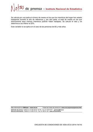 Se calcula por una parte el número de meses en los que los miembros del hogar han estado
trabajando durante el año de referencia y, por otra parte, el total de meses en los que
teóricamente esos mismos miembros podrían haber trabajado. Se calcula el ratio y se
determina si es inferior al 20%.
Esta variable no se aplica en el caso de las personas de 60 y más años.
Más información en INEbase – www.ine.es Todas las notas de prensa en: www.ine.es/prensa/prensa.htm
Gabinete de prensa: Teléfonos: 91 583 93 63 / 94 08 – Fax: 91 583 90 87 - gprensa@ine.es
Área de información: Teléfono: 91 583 91 00 – Fax: 91 583 91 58 – www.ine.es/infoine
 