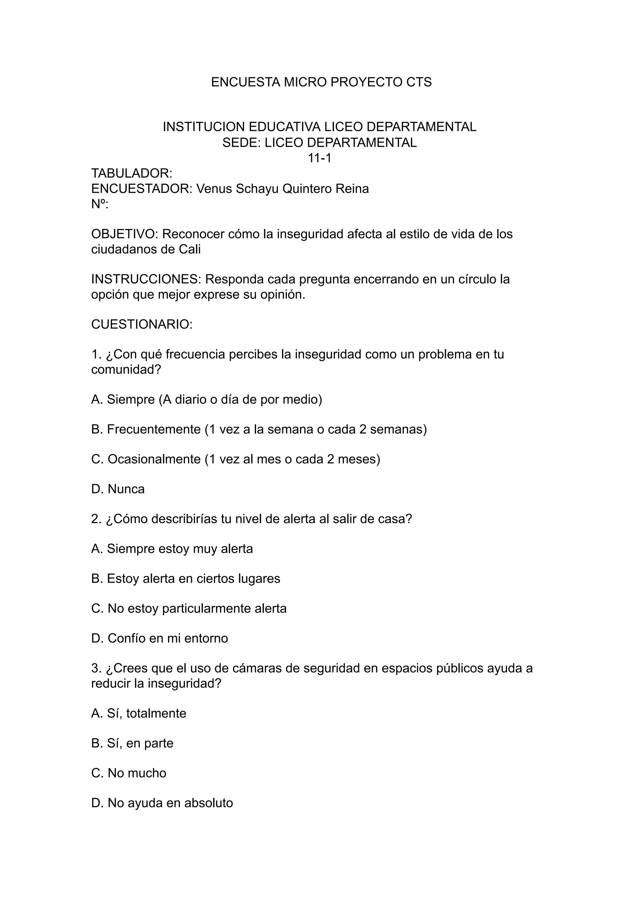 ENCUESTA MICRO PROYECTO CTS
INSTITUCION EDUCATIVA LICEO DEPARTAMENTAL
SEDE: LICEO DEPARTAMENTAL
11-1
TABULADOR:
ENCUESTADOR: Venus Schayu Quintero Reina
Nº:
OBJETIVO: Reconocer cómo la inseguridad afecta al estilo de vida de los
ciudadanos de Cali
INSTRUCCIONES: Responda cada pregunta encerrando en un círculo la
opción que mejor exprese su opinión.
CUESTIONARIO:
1. ¿Con qué frecuencia percibes la inseguridad como un problema en tu
comunidad?
A. Siempre (A diario o día de por medio)
B. Frecuentemente (1 vez a la semana o cada 2 semanas)
C. Ocasionalmente (1 vez al mes o cada 2 meses)
D. Nunca
2. ¿Cómo describirías tu nivel de alerta al salir de casa?
A. Siempre estoy muy alerta
B. Estoy alerta en ciertos lugares
C. No estoy particularmente alerta
D. Confío en mi entorno
3. ¿Crees que el uso de cámaras de seguridad en espacios públicos ayuda a
reducir la inseguridad?
A. Sí, totalmente
B. Sí, en parte
C. No mucho
D. No ayuda en absoluto
 