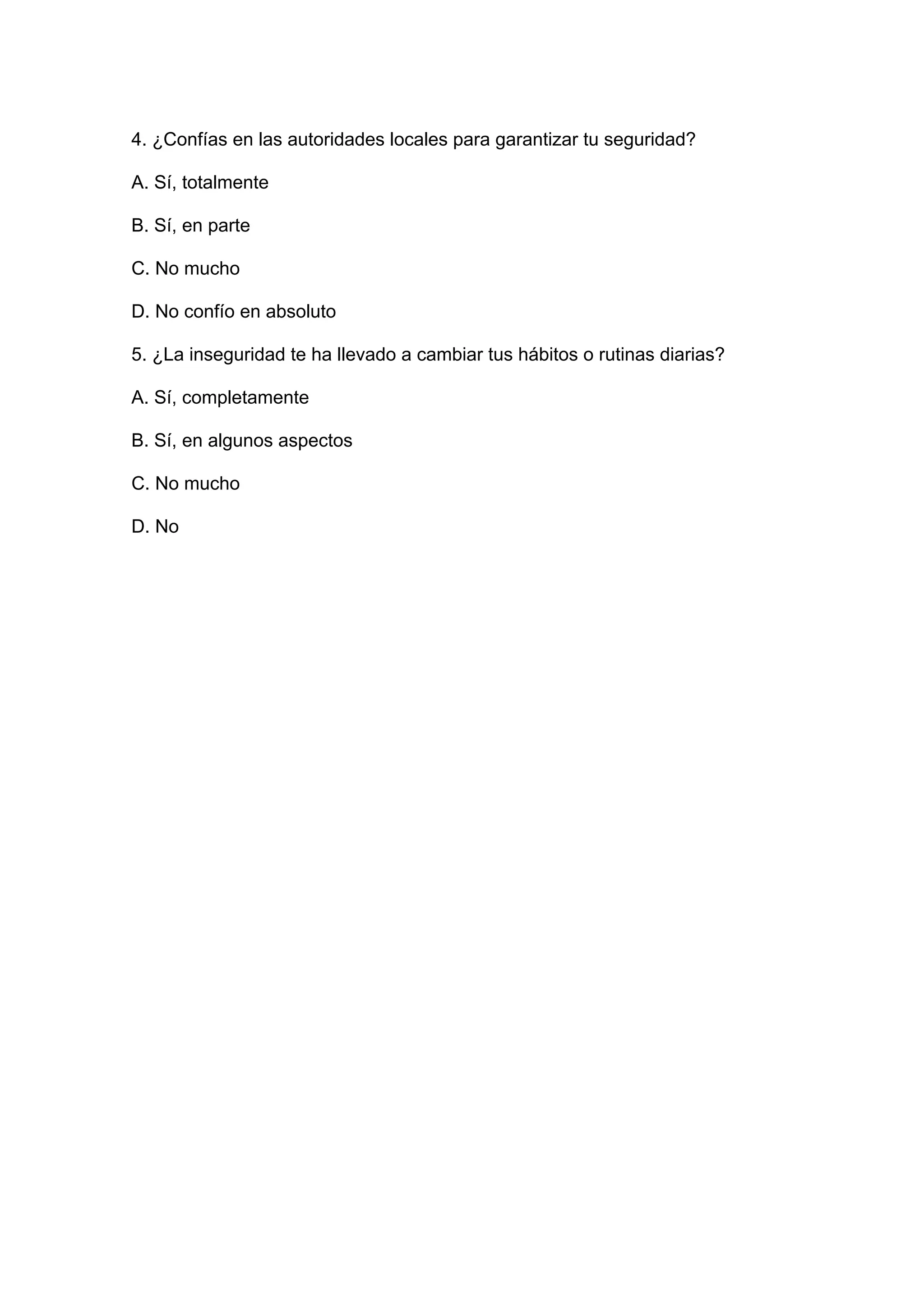 4. ¿Confías en las autoridades locales para garantizar tu seguridad?
A. Sí, totalmente
B. Sí, en parte
C. No mucho
D. No confío en absoluto
5. ¿La inseguridad te ha llevado a cambiar tus hábitos o rutinas diarias?
A. Sí, completamente
B. Sí, en algunos aspectos
C. No mucho
D. No
 
