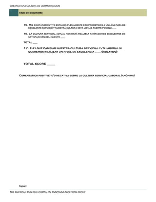 CREANDO UNA CULTURA DE COMMUNICACION
Título del documento

15. Mis compañeros y yo estamos plenamente comprometidos a una cultura de
excelente servicio y nuestra cultura está lo más fuerte posible____
16. La cultura servicial actual nos hará realizar anotaciones excelentes de
satisfacción del cliente ____
TOTAL ____

17. Hay que cambiar nuestra cultura servicial y/o laboral si
queremos realizar un nivel de excelencia ____ (negativo)

TOTAL SCORE ______

Comentarios positive y/o negativa sobre la cultura servicial-laboral (anónimo)

Página 2

THE AMERICAN ENGLISH HOSPITALITY ANDCOMMUNICATIONS GROUP

 
