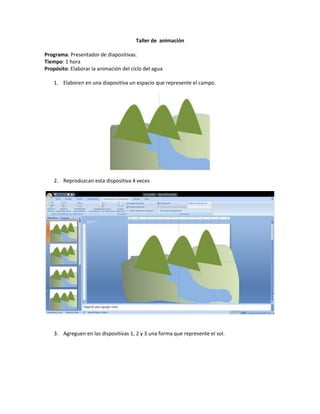 Taller de animación
Programa: Presentador de diapositivas.
Tiempo: 1 hora
Propósito: Elaborar la animación del ciclo del agua
1. Elaboren en una diapositiva un espacio que represente el campo.
2. Reproduzcan esta dispositiva 4 veces
3. Agreguen en las dispositivas 1, 2 y 3 una forma que represente el sol.
 