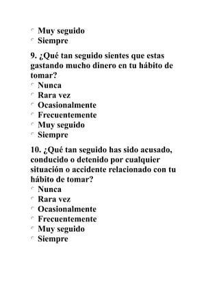 Muy seguido
Siempre
9. ¿Qué tan seguido sientes que estas
gastando mucho dinero en tu hábito de
tomar?
Nunca
Rara vez
Ocasionalmente
Frecuentemente
Muy seguido
Siempre
10. ¿Qué tan seguido has sido acusado,
conducido o detenido por cualquier
situación o accidente relacionado con tu
hábito de tomar?
Nunca
Rara vez
Ocasionalmente
Frecuentemente
Muy seguido
Siempre
 
