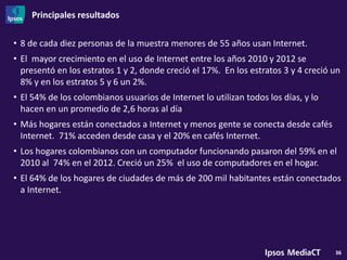 Principales resultados

• 8 de cada diez personas de la muestra menores de 55 años usan Internet.
• El mayor crecimiento en el uso de Internet entre los años 2010 y 2012 se
  presentó en los estratos 1 y 2, donde creció el 17%. En los estratos 3 y 4 creció un
  8% y en los estratos 5 y 6 un 2%.
• El 54% de los colombianos usuarios de Internet lo utilizan todos los días, y lo
  hacen en un promedio de 2,6 horas al día
• Más hogares están conectados a Internet y menos gente se conecta desde cafés
  Internet. 71% acceden desde casa y el 20% en cafés Internet.
• Los hogares colombianos con un computador funcionando pasaron del 59% en el
  2010 al 74% en el 2012. Creció un 25% el uso de computadores en el hogar.
• El 64% de los hogares de ciudades de más de 200 mil habitantes están conectados
  a Internet.




                                                                                    36
 