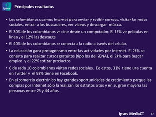 Principales resultados

• Los colombianos usamos Internet para enviar y recibir correos, visitar las redes
  sociales, entrar a los buscadores, ver videos y descargar música.
• El 30% de los colombianos ve cine desde un computador. El 15% ve películas en
  línea y el 12% las descarga
• El 40% de los colombianos se conecta a la radio a través del celular.
• La educación gana protagonismo entre las actividades por Internet. El 26% se
  conecta para realizar cursos gratuitos (tipo los del SENA), el 24% para buscar
  empleo y el 22% cotizar productos
• 6 de cada 10 colombianos visitan redes sociales. De estos, 31% tiene una cuenta
  en Twitter y el 98% tiene en Facebook.
• En el comercio electrónico hay grandes oportunidades de crecimiento porque las
  compras por Internet sólo la realizan los estratos altos y en su gran mayoría las
  personas entre 25 y 44 años.




                                                                                     37
 