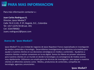 PARA MAS INFORMACION
Para más información contactar a :

Juan Carlos Rodríguez G.
Director, Ipsos MediaCT
Calle 74 # 11-81, P. 5º, Bogotá, D.C., Colombia
Tel: +(57-1)376 94 00 ext. 491
Cel: 3164789002
Juanc.rodriguez2@ipsos.com


Acerca de Ipsos MediaCT

 Ipsos MediaCT: Es una Unidad de negocios de Ipsos Napoleon Franco especializada en investigación
 de medios contenidos y tecnología. Desarrollamos investigaciones de industria y a la medida para
 ayudar a nuestros clientes en sus decisiones estratégicas en medios y contenidos. Ayudamos a
 nuestros clientes a realizar conexiones en la era digital. Somos los líderes en proveer soluciones
 para nuestros clientes en un mundo en donde la tecnología y la convergencia de medios avanza
 muy rápidamente. Utilizamos una amplia gama de técnicas de investigación para apoyar a nuestros
 clientes en diferentes sectores como: Medios, productoras de contenidos, compañías de
 tecnología, agencias y anunciantes.
 