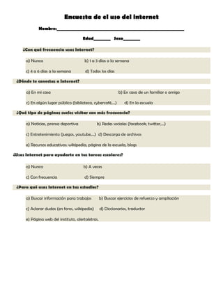 Encuesta de el uso del internet
Nombre:____________________________________________________________
Edad________ Sexo________
¿Con qué frecuencia usas Internet?
a) Nunca

b) 1 a 3 días a la semana

c) 4 a 6 días a la semana

d) Todos los días

¿Dónde te conectas a Internet?
a) En mi casa

b) En casa de un familiar o amigo

c) En algún lugar público (biblioteca, cybercafé,...)

d) En la escuela

¿Qué tipo de páginas sueles visitar con más frecuencia?
a) Noticias, prensa deportiva

b) Redes sociales (facebook, twitter,...)

c) Entretenimiento (juegos, youtube,...) d) Descarga de archivos
e) Recursos educativos: wikipedia, página de la escuela, blogs
¿Usas Internet para ayudarte en tus tareas escolares?
a) Nunca

b) A veces

c) Con frecuencia

d) Siempre

¿Para qué usas Internet en tus estudios?
a) Buscar información para trabajos

b) Buscar ejercicios de refuerzo y ampliación

c) Aclarar dudas (en foros, wikipedia)

d) Diccionarios, traductor

e) Página web del instituto, alertaletras.

 