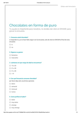 28/11/2014 Chocolates en forma de puro
https://docs.google.com/forms/d/1ThS9bfpIFdWvmqVxSrA1eL4E8qT0CfG2­GRpdK2cMqw/viewform 1/3
Chocolates en forma de puro
Tu ayuda es importante para nosotros, no olvides dar click en ENVIAR, para
gravar la encuesta.
1. Consume usted chocolate?
si responde no, ya no hace falta seguir con la encuesta, solo de click en ENVIAR al final de esta
encuesta
si
no
2. Díganos su genero
femenino
masculino
3. cuéntanos en que rango de edad se encuentras?
15 a 20
21 a 30
31 a 40
> 41
4. Con qué frecuencia consume chocolate?
por favor elija solo una de las opciones
diario
semanal
mensual
nunca
5. Como prefiere el sabor?
dulce
muy dulce
amargo
muy amargo
Editar este formulario
 