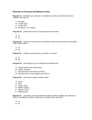 Dirección de Consumo del Gobierno Vasco
Pregunta 01. - Considera que la adopción de medidas en cuanto a la protección del medio
ambiente, tiene que ser...
A. Inmediata
B. A medio plazo
C. A largo plazo
D. No sabe y / o no contesta
Pregunta 02. - ¿Usted sabe qué es la recogida selectiva de basuras?
A. Sí
B. No
Pregunta 03. - ¿Cerca de su domicilio hay contenedores específicos para reciclar cristal, papel y
cartón, plástico, pilas?
A. Sí
B. No
Pregunta 04. - ¿Clasifica usted la basura que genera en su casa?
A. Sí
B. No
Pregunta 05. - ¿Qué aspectos cree que dificultan esta clasificación?
A. Falta de espacio para tantas bolsas.
B. Pérdida de tiempo.
C. Desconocimiento de la forma de hacerlo.
D. Desconocimiento de las ventajas para el futuro.
Pregunta 06. - ¿Qué tipo de residuos clasifica usted?
A. Cristal
B. Pilas
C. Papel y cartón
D. Materia orgánica
E. Plástico y metal
F. Medicamentos
Pregunta 07. - ¿Considera que los ayuntamientos deberían adoptar medidas para restringir el
tráfico en las grandes ciudades y así disminuir la contaminación ambiental?
A. Sí
B. No
 