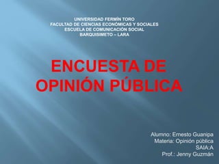 Alumno: Ernesto Guanipa
Materia: Opinión pública
SAIA:A
Prof.: Jenny Guzmán
ENCUESTA DE
OPINIÓN PÚBLICA
UNIVERSIDAD FERMÍN TORO
FACULTAD DE CIENCIAS ECONÓMICAS Y SOCIALES
ESCUELA DE COMUNICACIÓN SOCIAL
BARQUISIMETO – LARA
 