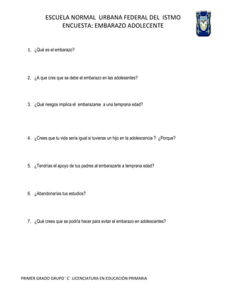 ESCUELA NORMAL URBANA FEDERAL DEL ISTMO
ENCUESTA: EMBARAZO ADOLECENTE

1. ¿Qué es el embarazo?

2. ¿A que cres que se debe el embarazo en las adolesentes?

3. ¿Qué riesgos implica el embarazarse a una temprana edad?

4. ¿Crees que tu vida sería igual si tuvieras un hijo en la adolescencia ? ¿Porque?

5. ¿Tendrías el apoyo de tus padres al embarazarte a temprana edad?

6. ¿Abandonarías tus estudios?

7. ¿Qué crees que se podría hacer para evitar el embarazo en adolescentes?

PRIMER GRADO GRUPO¨ C¨.LICENCIATURA EN EDUCACIÓN PRIMARIA

 