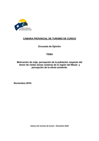 CAMARA PROVINCIAL DE TURISMO DE CURICO

Encuesta de Opinión

TEMA

Motivación de viaje, percepción de la población respecto del
temor de visitar zonas costeras de la región del Maule y
percepción de la oferta existente.

Noviembre 2010.

Cámara de Turismo de Curicó – Diciembre 2010

 